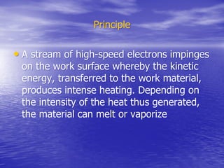 Principle
Principle
•
• A stream of high-speed electrons impinges
A stream of high-speed electrons impinges
on the work surface whereby the kinetic
on the work surface whereby the kinetic
energy, transferred to the work material,
energy, transferred to the work material,
produces intense heating. Depending on
produces intense heating. Depending on
the intensity of the heat thus generated,
the intensity of the heat thus generated,
the material can melt or vaporize
the material can melt or vaporize
 