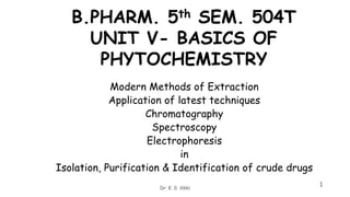 B.PHARM. 5th SEM. 504T
UNIT V- BASICS OF
PHYTOCHEMISTRY
Modern Methods of Extraction
Application of latest techniques
Chromatography
Spectroscopy
Electrophoresis
in
Isolation, Purification & Identification of crude drugs
1
Dr K S Akki
 