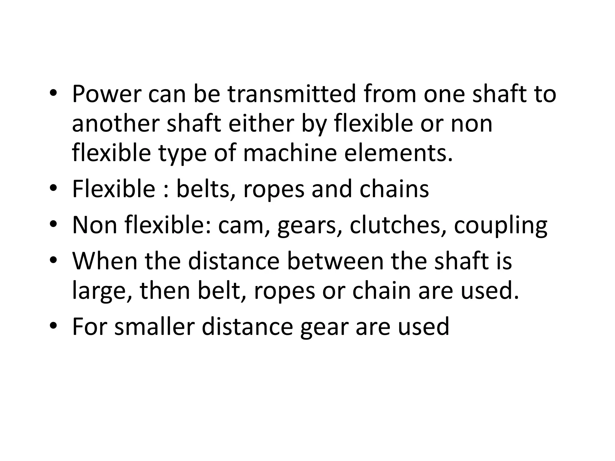 • Power can be transmitted from one shaft to
another shaft either by flexible or non
flexible type of machine elements.
• Flexible : belts, ropes and chains
• Non flexible: cam, gears, clutches, coupling
• When the distance between the shaft is
large, then belt, ropes or chain are used.
• For smaller distance gear are used