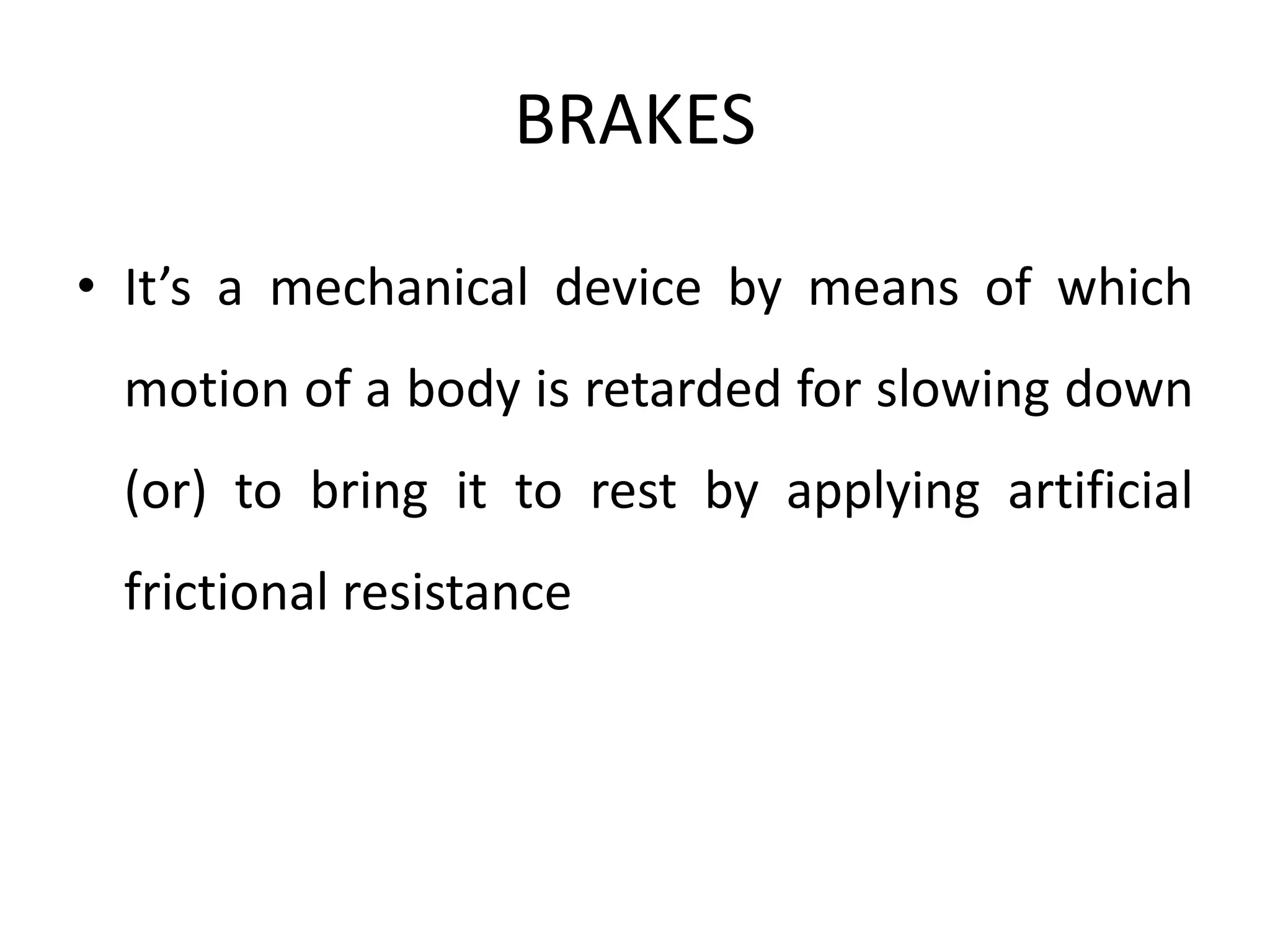 BRAKES
• It’s a mechanical device by means of which
motion of a body is retarded for slowing down
(or) to bring it to rest by applying artificial
frictional resistance