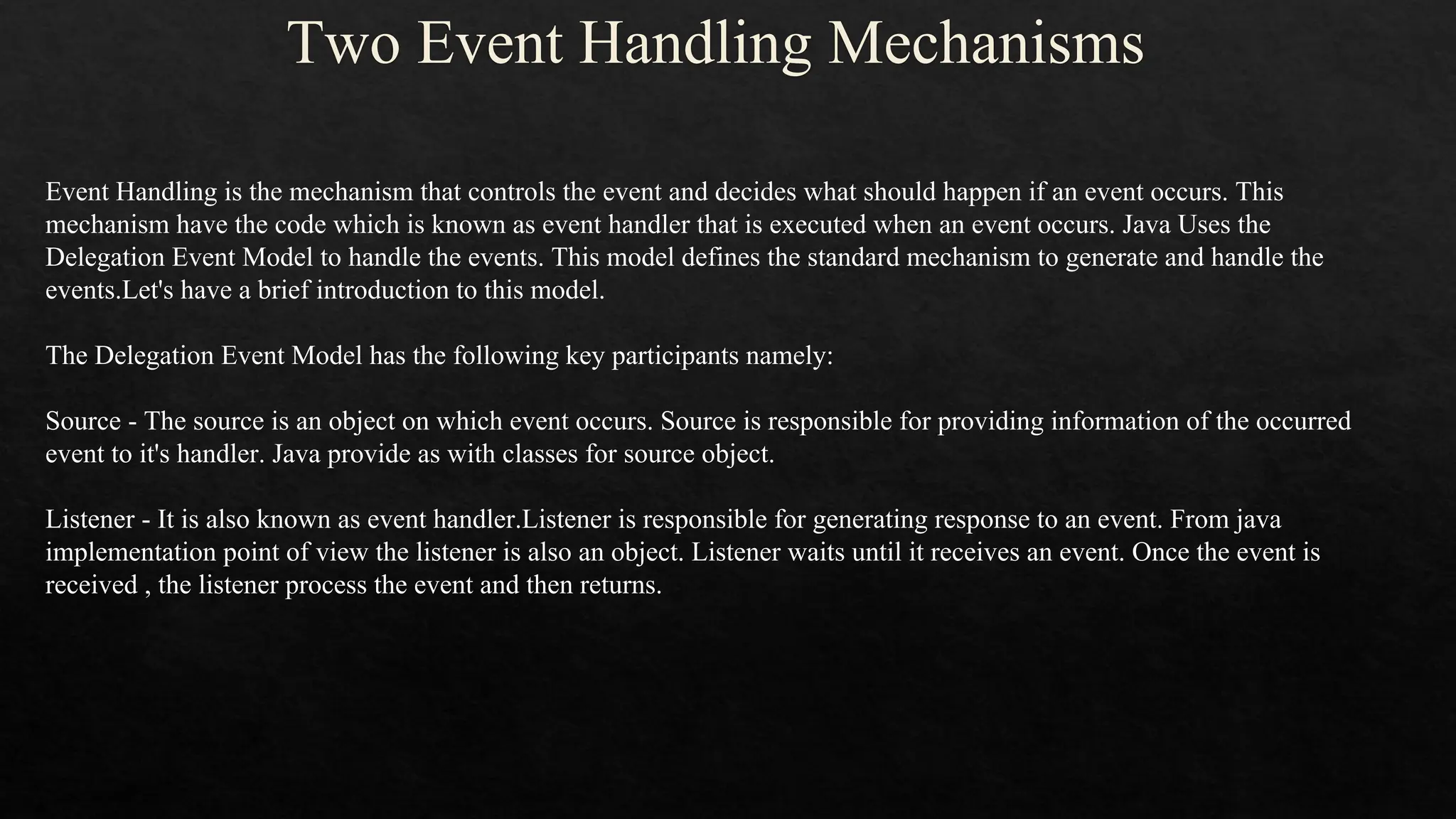 Two Event Handling Mechanisms Event Handling is the mechanism that controls the event and decides what should happen if an event occurs. This mechanism have the code which is known as event handler that is executed when an event occurs. Java Uses the Delegation Event Model to handle the events. This model defines the standard mechanism to generate and handle the events.Let's have a brief introduction to this model. The Delegation Event Model has the following key participants namely: Source - The source is an object on which event occurs. Source is responsible for providing information of the occurred event to it's handler. Java provide as with classes for source object. Listener - It is also known as event handler.Listener is responsible for generating response to an event. From java implementation point of view the listener is also an object. Listener waits until it receives an event. Once the event is received , the listener process the event and then returns. 