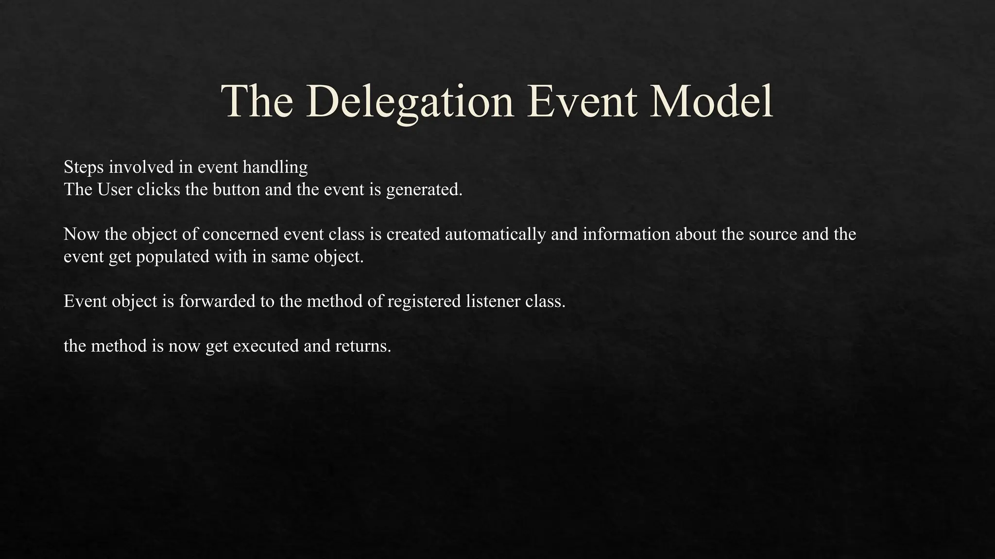 The Delegation Event Model Steps involved in event handling The User clicks the button and the event is generated. Now the object of concerned event class is created automatically and information about the source and the event get populated with in same object. Event object is forwarded to the method of registered listener class. the method is now get executed and returns. 