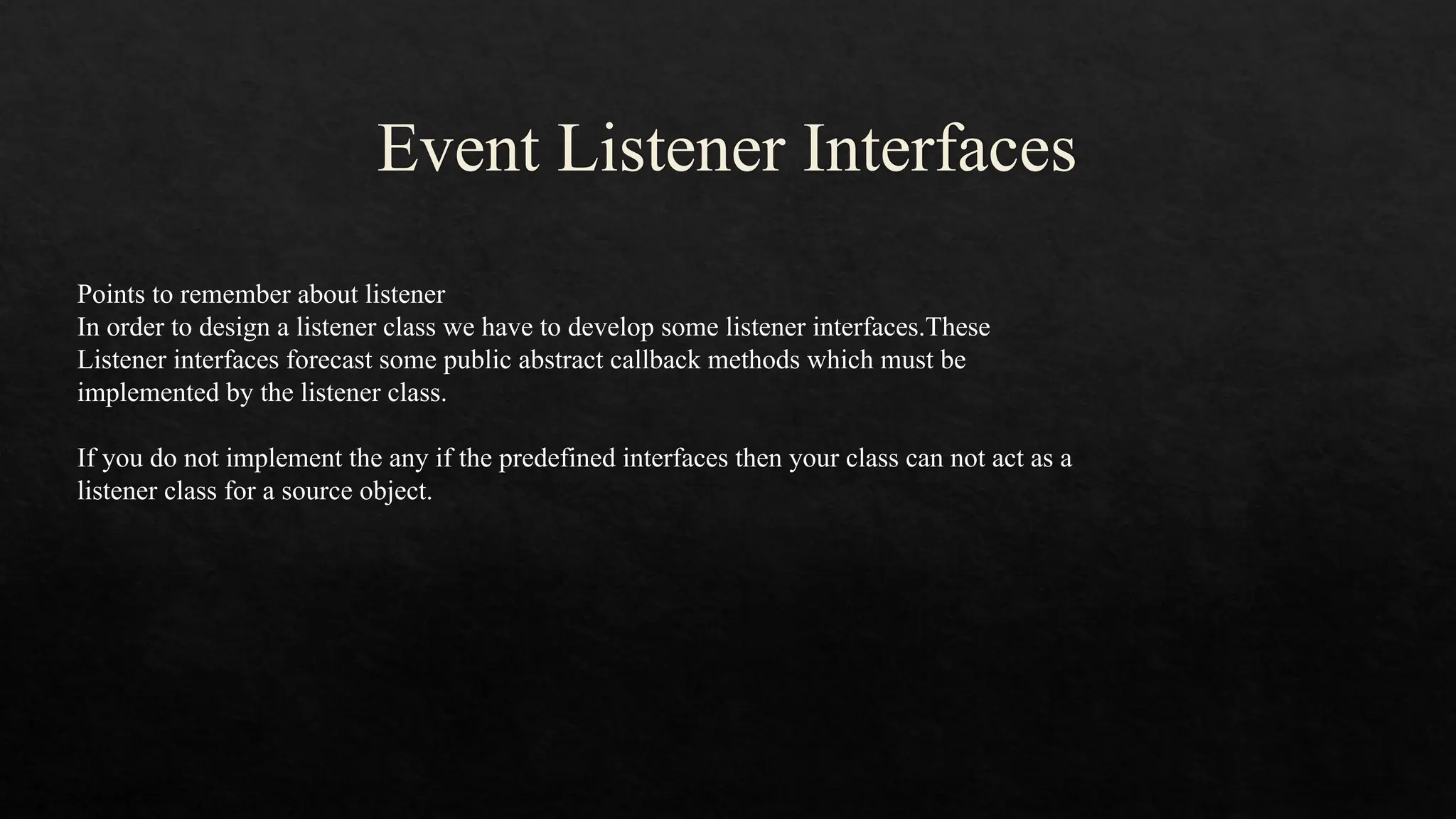 Event Listener Interfaces Points to remember about listener In order to design a listener class we have to develop some listener interfaces.These Listener interfaces forecast some public abstract callback methods which must be implemented by the listener class. If you do not implement the any if the predefined interfaces then your class can not act as a listener class for a source object. 