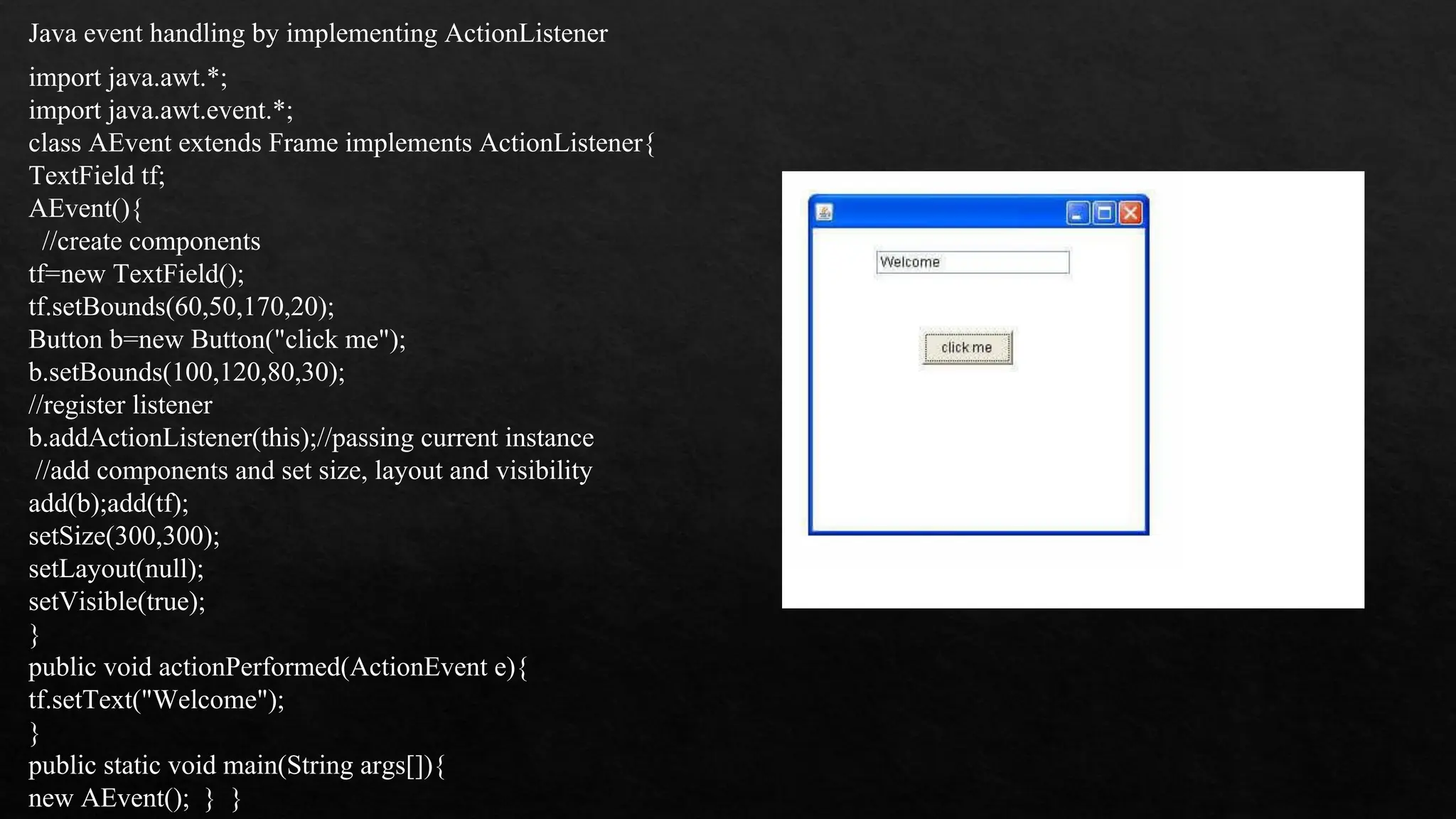 Java event handling by implementing ActionListener import java.awt.*; import java.awt.event.*; class AEvent extends Frame implements ActionListener{ TextField tf; AEvent(){ //create components tf=new TextField(); tf.setBounds(60,50,170,20); Button b=new Button("click me"); b.setBounds(100,120,80,30); //register listener b.addActionListener(this);//passing current instance //add components and set size, layout and visibility add(b);add(tf); setSize(300,300); setLayout(null); setVisible(true); } public void actionPerformed(ActionEvent e){ tf.setText("Welcome"); } public static void main(String args[]){ new AEvent(); } } 