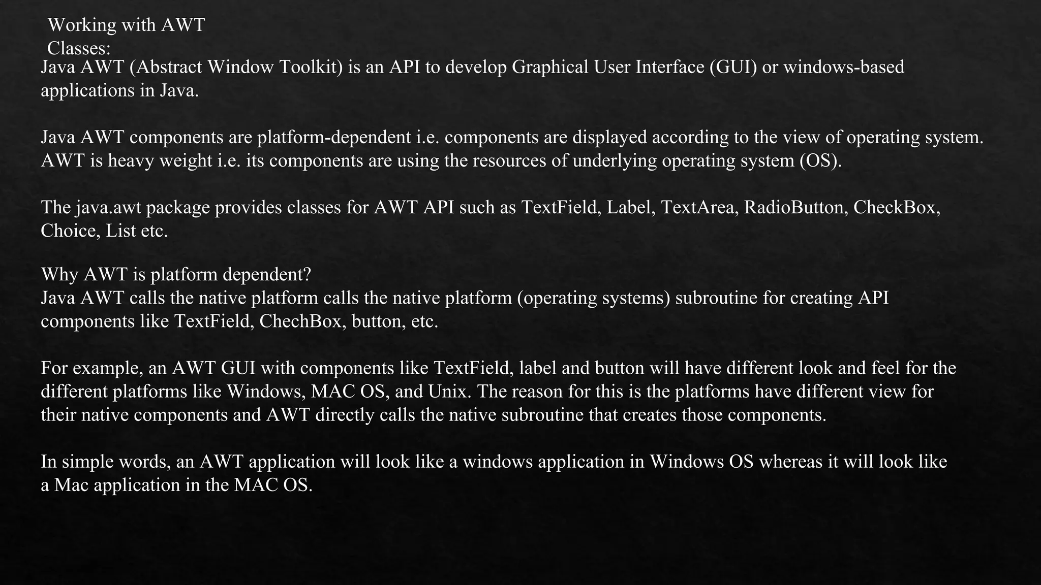 Working with AWT Classes: Java AWT (Abstract Window Toolkit) is an API to develop Graphical User Interface (GUI) or windows-based applications in Java. Java AWT components are platform-dependent i.e. components are displayed according to the view of operating system. AWT is heavy weight i.e. its components are using the resources of underlying operating system (OS). The java.awt package provides classes for AWT API such as TextField, Label, TextArea, RadioButton, CheckBox, Choice, List etc. Why AWT is platform dependent? Java AWT calls the native platform calls the native platform (operating systems) subroutine for creating API components like TextField, ChechBox, button, etc. For example, an AWT GUI with components like TextField, label and button will have different look and feel for the different platforms like Windows, MAC OS, and Unix. The reason for this is the platforms have different view for their native components and AWT directly calls the native subroutine that creates those components. In simple words, an AWT application will look like a windows application in Windows OS whereas it will look like a Mac application in the MAC OS. 