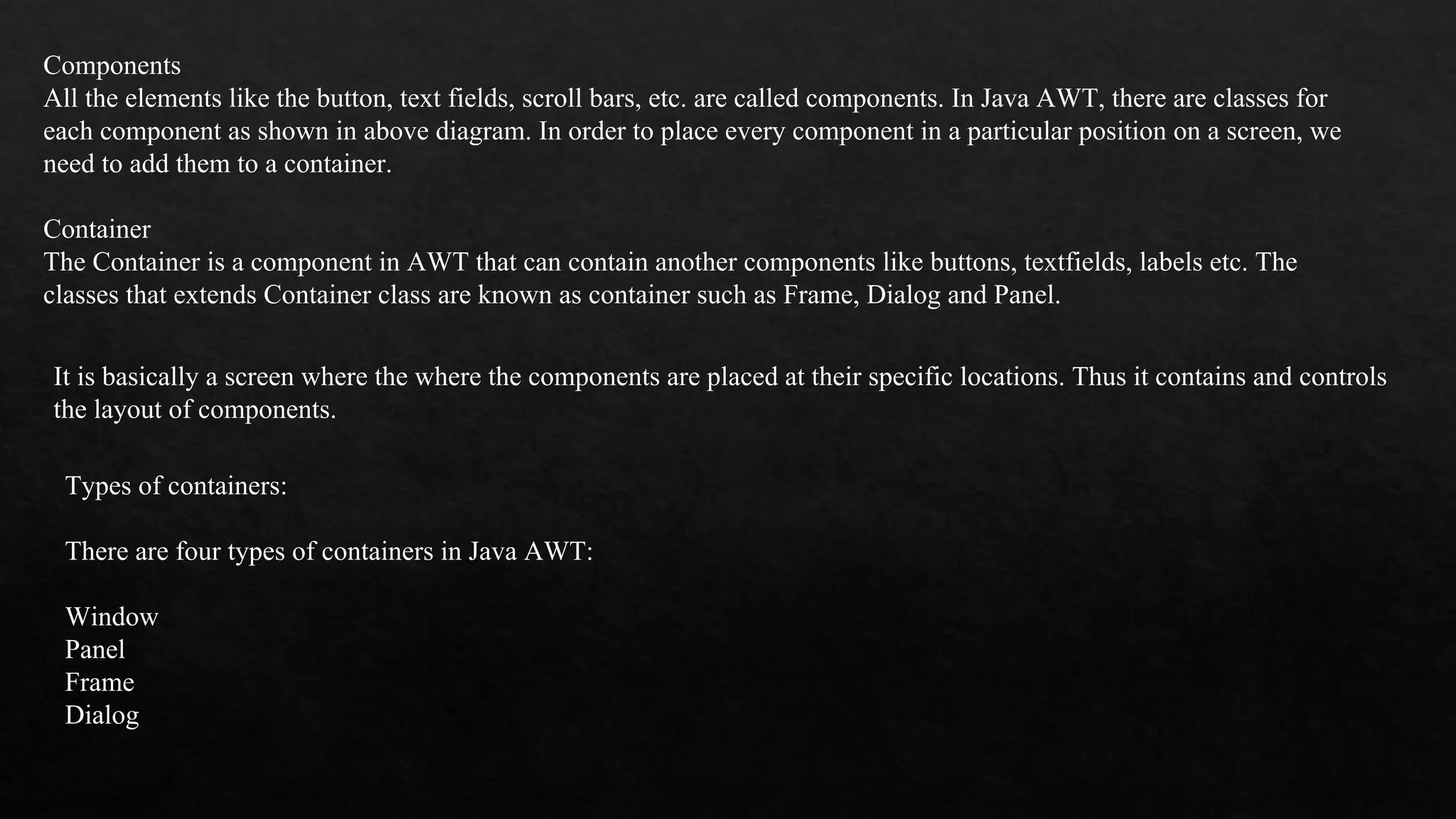 Components All the elements like the button, text fields, scroll bars, etc. are called components. In Java AWT, there are classes for each component as shown in above diagram. In order to place every component in a particular position on a screen, we need to add them to a container. Container The Container is a component in AWT that can contain another components like buttons, textfields, labels etc. The classes that extends Container class are known as container such as Frame, Dialog and Panel. It is basically a screen where the where the components are placed at their specific locations. Thus it contains and controls the layout of components. Types of containers: There are four types of containers in Java AWT: Window Panel Frame Dialog 