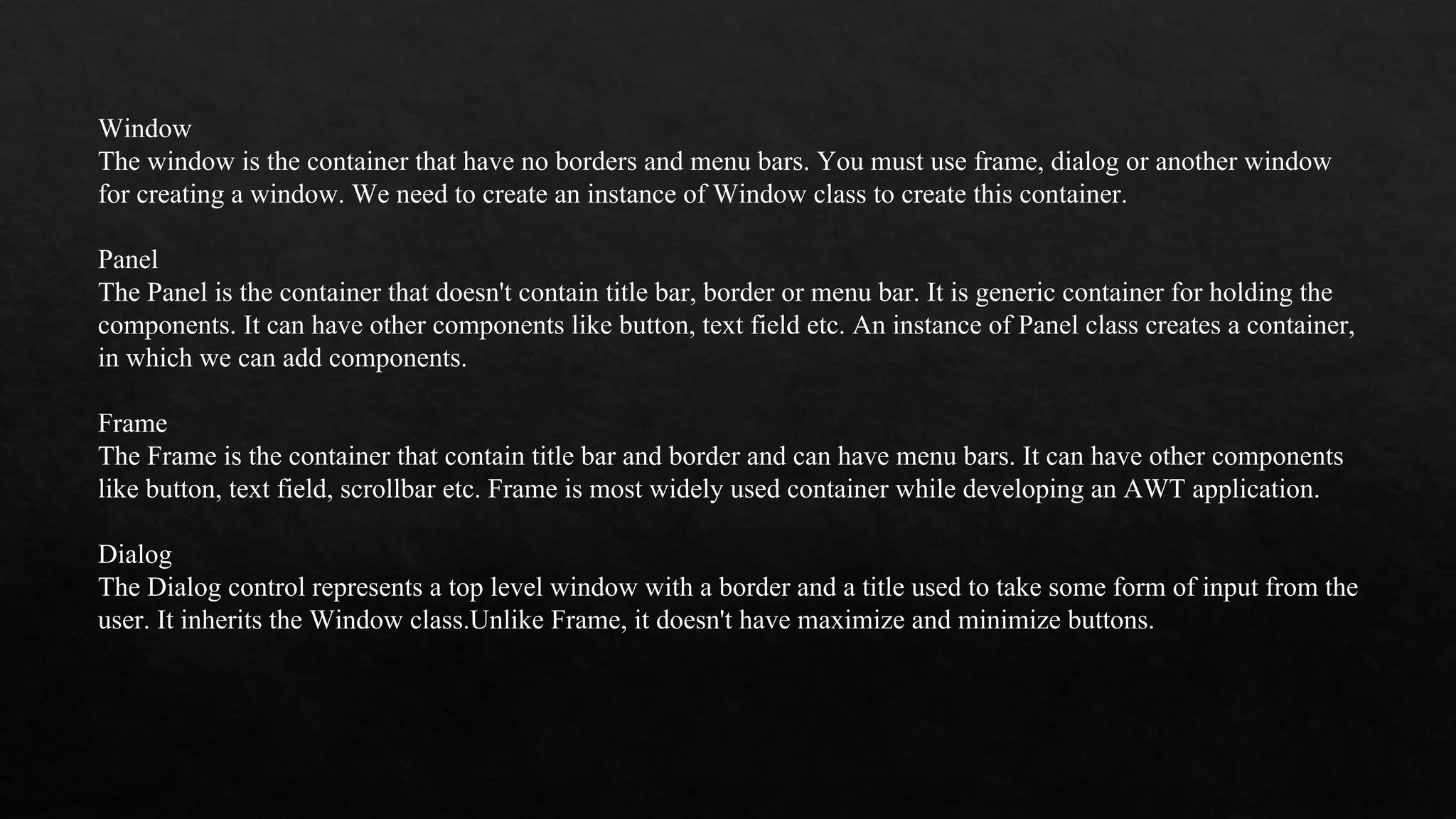 Window The window is the container that have no borders and menu bars. You must use frame, dialog or another window for creating a window. We need to create an instance of Window class to create this container. Panel The Panel is the container that doesn't contain title bar, border or menu bar. It is generic container for holding the components. It can have other components like button, text field etc. An instance of Panel class creates a container, in which we can add components. Frame The Frame is the container that contain title bar and border and can have menu bars. It can have other components like button, text field, scrollbar etc. Frame is most widely used container while developing an AWT application. Dialog The Dialog control represents a top level window with a border and a title used to take some form of input from the user. It inherits the Window class.Unlike Frame, it doesn't have maximize and minimize buttons. 