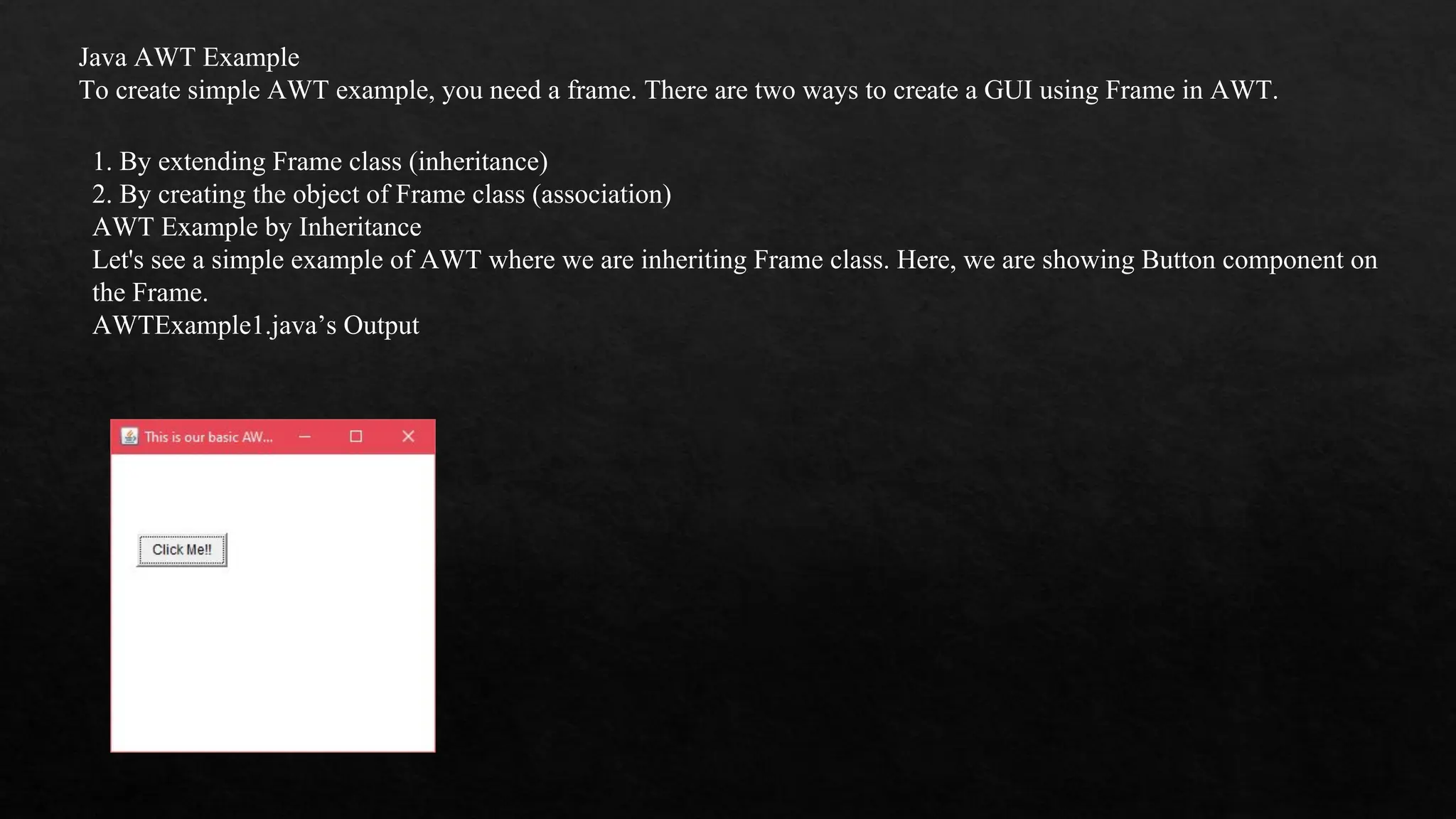 Java AWT Example To create simple AWT example, you need a frame. There are two ways to create a GUI using Frame in AWT. 1. By extending Frame class (inheritance) 2. By creating the object of Frame class (association) AWT Example by Inheritance Let's see a simple example of AWT where we are inheriting Frame class. Here, we are showing Button component on the Frame. AWTExample1.java’s Output 