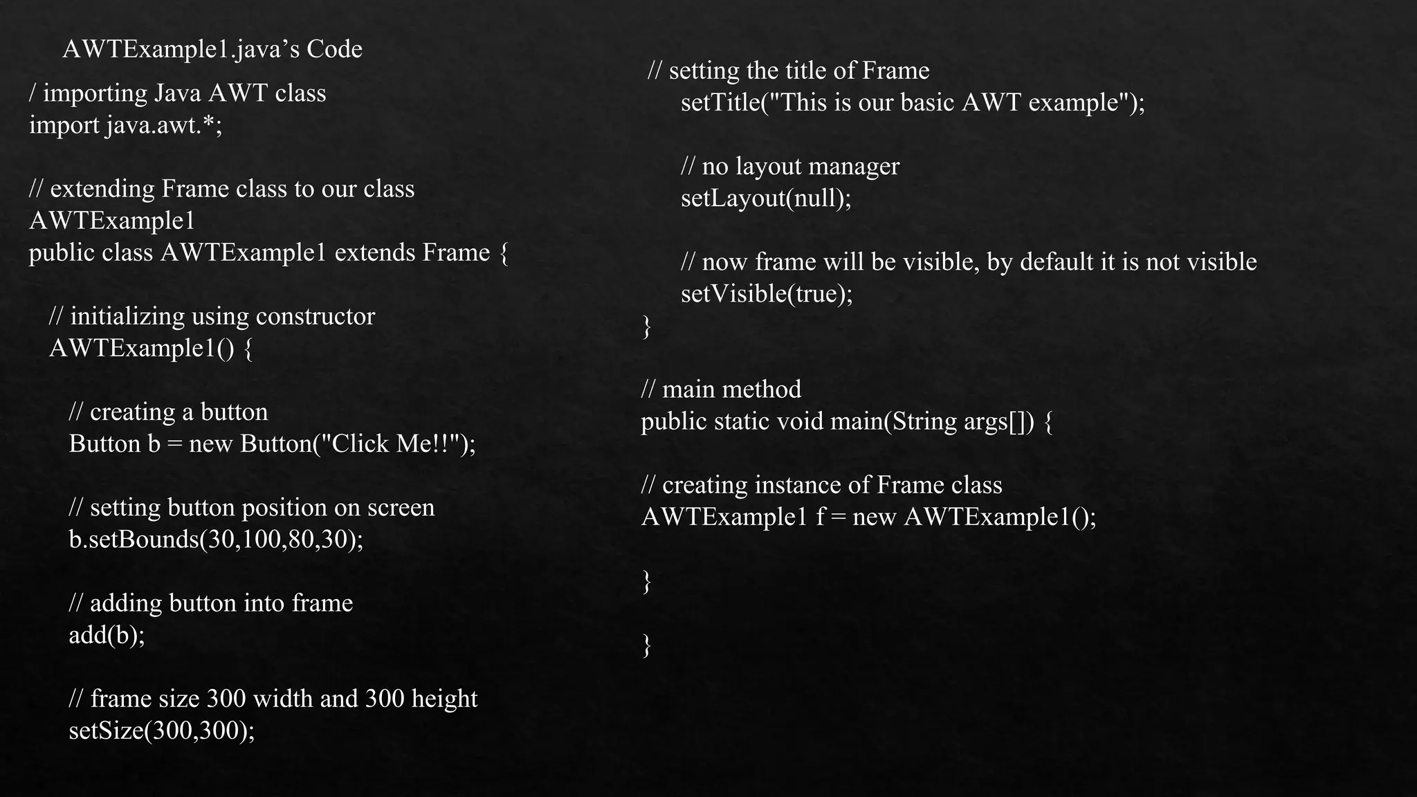 AWTExample1.java’s Code / importing Java AWT class import java.awt.*; // extending Frame class to our class AWTExample1 public class AWTExample1 extends Frame { // initializing using constructor AWTExample1() { // creating a button Button b = new Button("Click Me!!"); // setting button position on screen b.setBounds(30,100,80,30); // adding button into frame add(b); // frame size 300 width and 300 height setSize(300,300); // setting the title of Frame setTitle("This is our basic AWT example"); // no layout manager setLayout(null); // now frame will be visible, by default it is not visible setVisible(true); } // main method public static void main(String args[]) { // creating instance of Frame class AWTExample1 f = new AWTExample1(); } } 