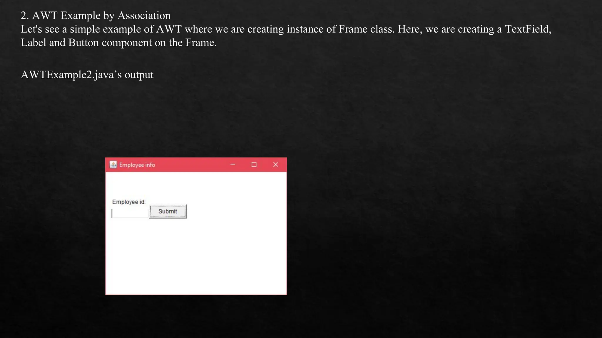 2. AWT Example by Association Let's see a simple example of AWT where we are creating instance of Frame class. Here, we are creating a TextField, Label and Button component on the Frame. AWTExample2.java’s output 