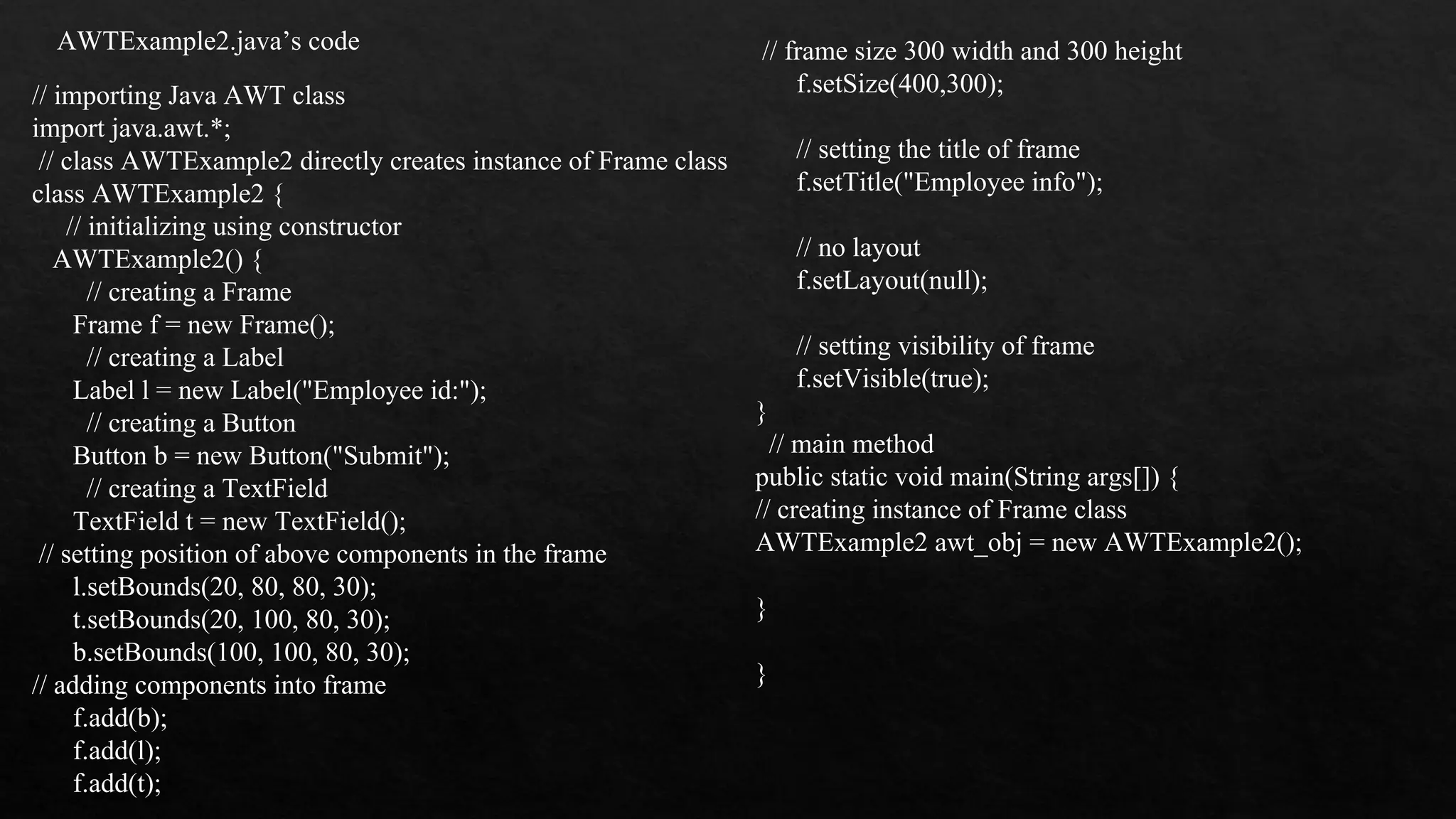 AWTExample2.java’s code // importing Java AWT class import java.awt.*; // class AWTExample2 directly creates instance of Frame class class AWTExample2 { // initializing using constructor AWTExample2() { // creating a Frame Frame f = new Frame(); // creating a Label Label l = new Label("Employee id:"); // creating a Button Button b = new Button("Submit"); // creating a TextField TextField t = new TextField(); // setting position of above components in the frame l.setBounds(20, 80, 80, 30); t.setBounds(20, 100, 80, 30); b.setBounds(100, 100, 80, 30); // adding components into frame f.add(b); f.add(l); f.add(t); // frame size 300 width and 300 height f.setSize(400,300); // setting the title of frame f.setTitle("Employee info"); // no layout f.setLayout(null); // setting visibility of frame f.setVisible(true); } // main method public static void main(String args[]) { // creating instance of Frame class AWTExample2 awt_obj = new AWTExample2(); } } 