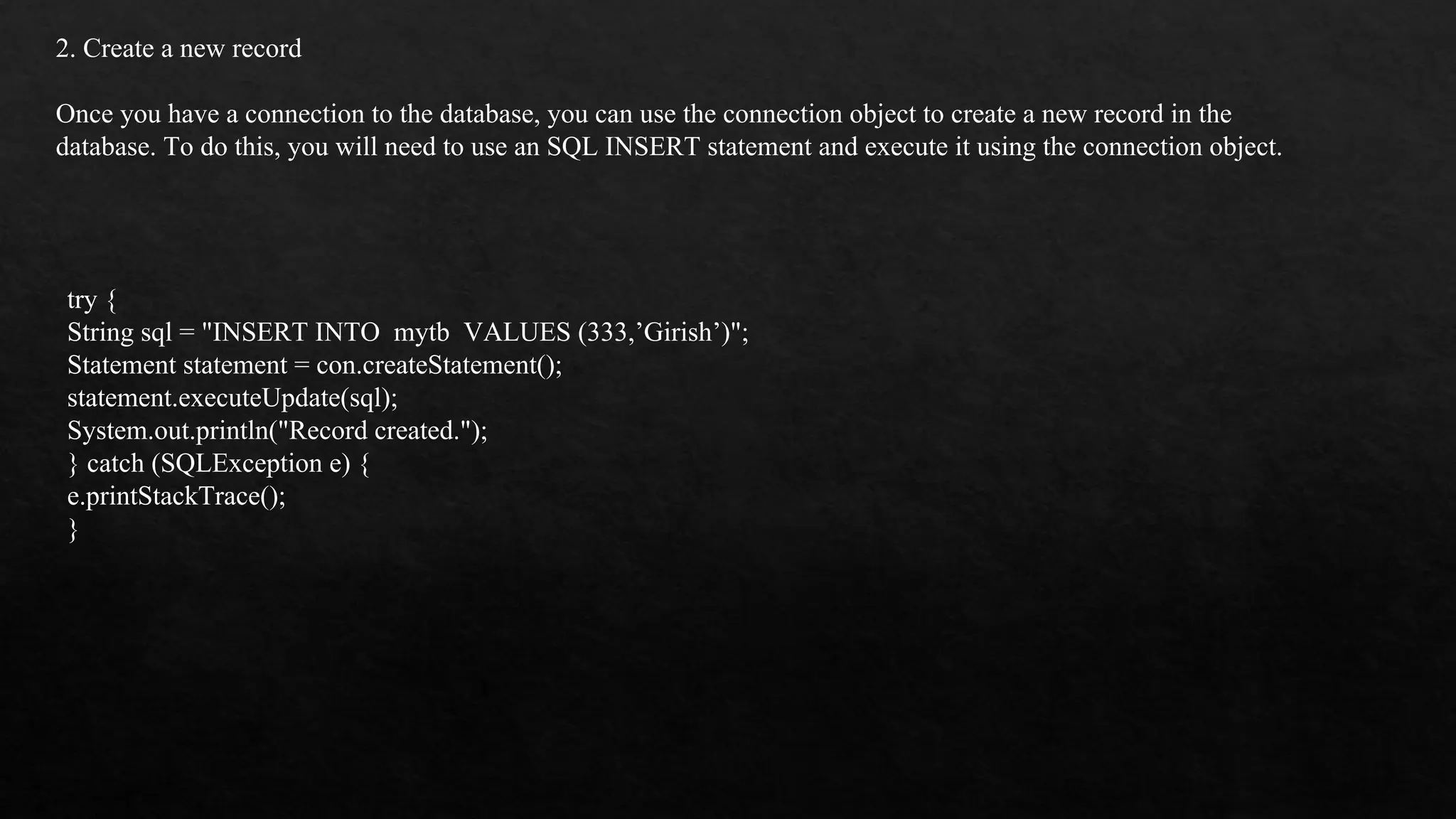 2. Create a new record Once you have a connection to the database, you can use the connection object to create a new record in the database. To do this, you will need to use an SQL INSERT statement and execute it using the connection object. try { String sql = "INSERT INTO mytb VALUES (333,’Girish’)"; Statement statement = con.createStatement(); statement.executeUpdate(sql); System.out.println("Record created."); } catch (SQLException e) { e.printStackTrace(); } 