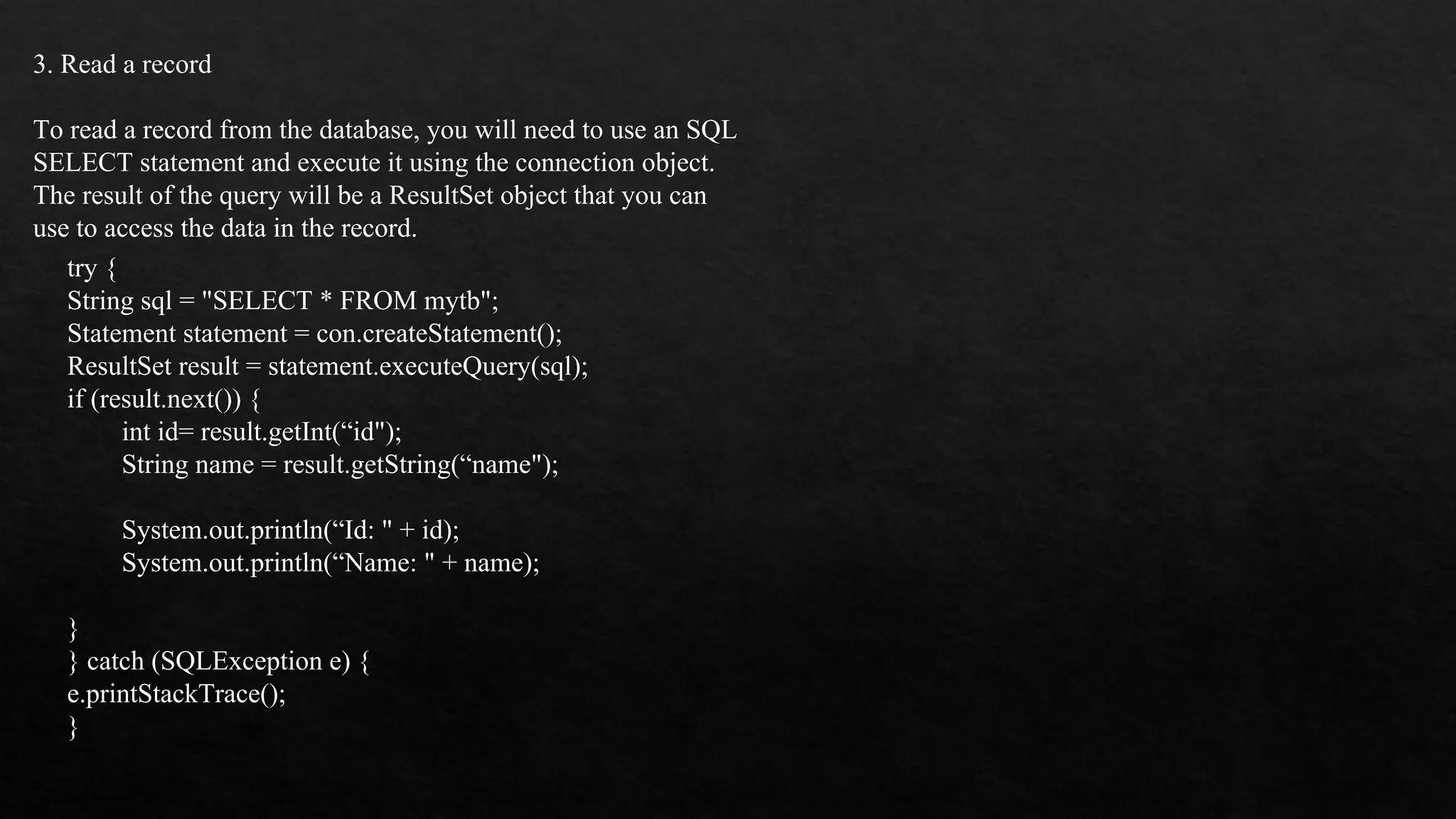 3. Read a record To read a record from the database, you will need to use an SQL SELECT statement and execute it using the connection object. The result of the query will be a ResultSet object that you can use to access the data in the record. try { String sql = "SELECT * FROM mytb"; Statement statement = con.createStatement(); ResultSet result = statement.executeQuery(sql); if (result.next()) { int id= result.getInt(“id"); String name = result.getString(“name"); System.out.println(“Id: " + id); System.out.println(“Name: " + name); } } catch (SQLException e) { e.printStackTrace(); } 