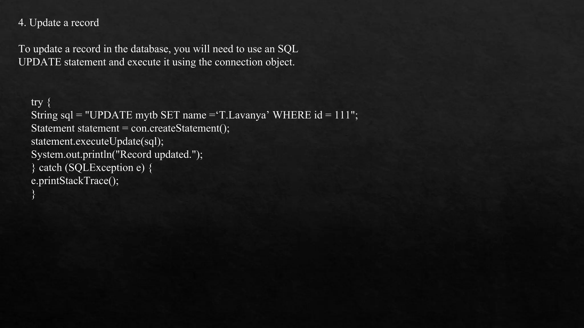 4. Update a record To update a record in the database, you will need to use an SQL UPDATE statement and execute it using the connection object. try { String sql = "UPDATE mytb SET name =‘T.Lavanya’ WHERE id = 111"; Statement statement = con.createStatement(); statement.executeUpdate(sql); System.out.println("Record updated."); } catch (SQLException e) { e.printStackTrace(); } 