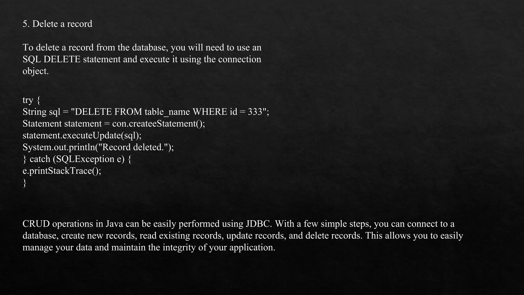 5. Delete a record To delete a record from the database, you will need to use an SQL DELETE statement and execute it using the connection object. try { String sql = "DELETE FROM table_name WHERE id = 333"; Statement statement = con.createeStatement(); statement.executeUpdate(sql); System.out.println("Record deleted."); } catch (SQLException e) { e.printStackTrace(); } CRUD operations in Java can be easily performed using JDBC. With a few simple steps, you can connect to a database, create new records, read existing records, update records, and delete records. This allows you to easily manage your data and maintain the integrity of your application. 