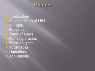 • Introduction
• Characteristics of LBM
• Principle
• Equipment
• Types of lasers
• Pumping process
• Emission types
• Advantages
• Limitations
• Applications
 