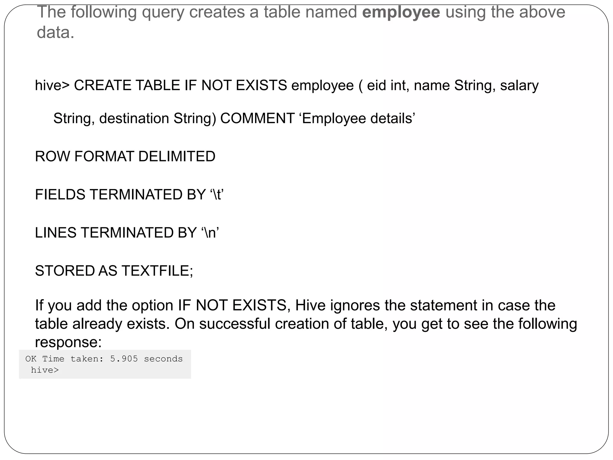 The following query creates a table named employee using the above
data.
hive> CREATE TABLE IF NOT EXISTS employee ( eid int, name String, salary
String, destination String) COMMENT ‘Employee details’
ROW FORMAT DELIMITED
FIELDS TERMINATED BY ‘t’
LINES TERMINATED BY ‘n’
STORED AS TEXTFILE;
If you add the option IF NOT EXISTS, Hive ignores the statement in case the
table already exists. On successful creation of table, you get to see the following
response:
OK Time taken: 5.905 seconds
hive>
 