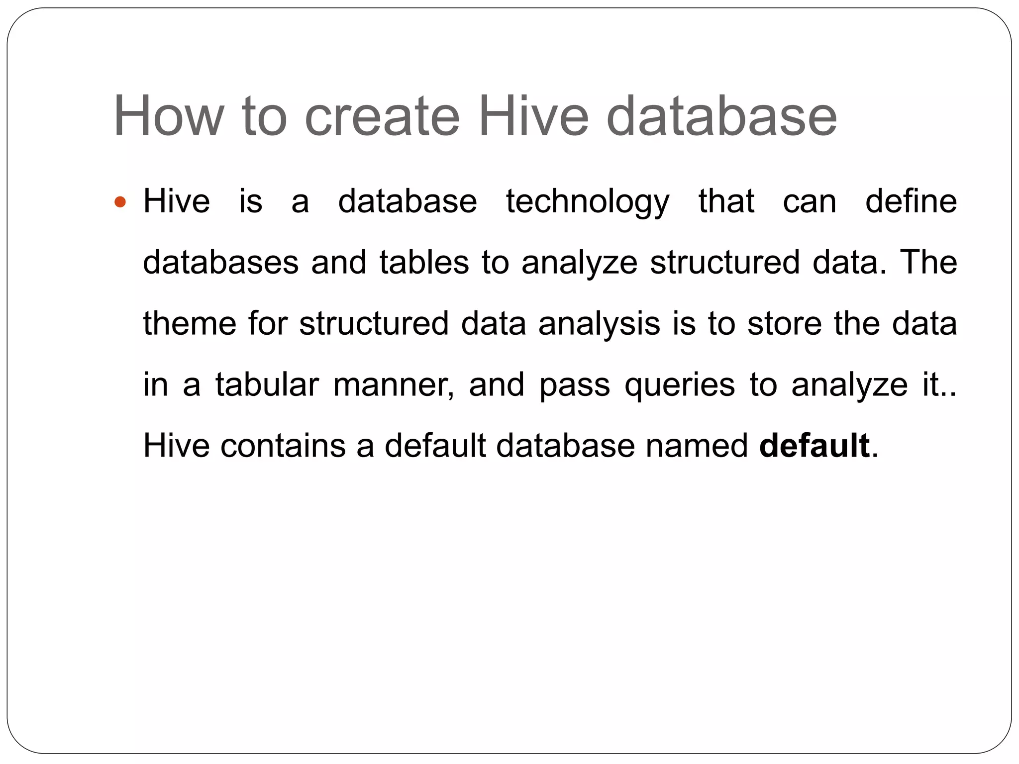 How to create Hive database
 Hive is a database technology that can define
databases and tables to analyze structured data. The
theme for structured data analysis is to store the data
in a tabular manner, and pass queries to analyze it..
Hive contains a default database named default.
 