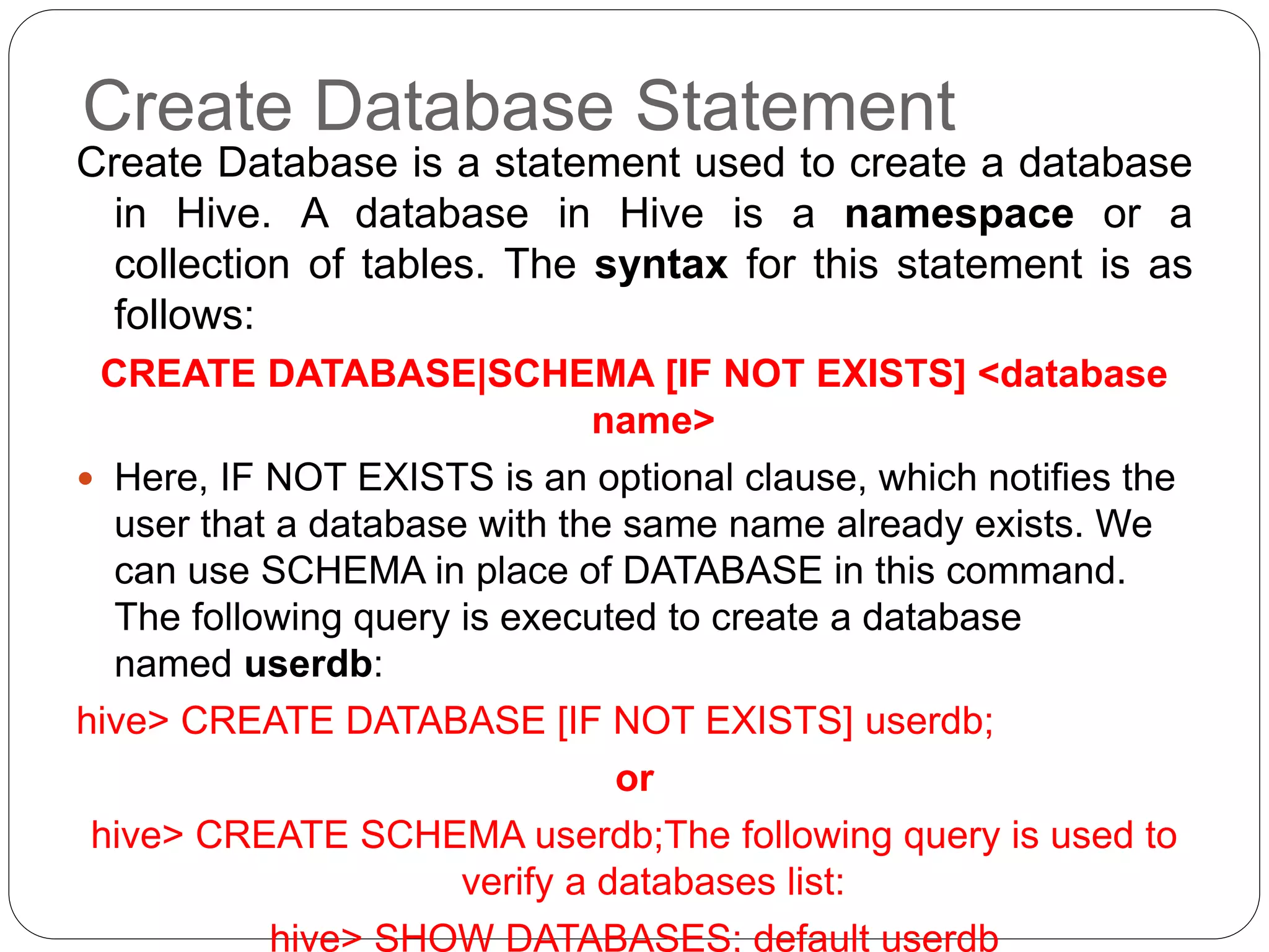 Create Database Statement
Create Database is a statement used to create a database
in Hive. A database in Hive is a namespace or a
collection of tables. The syntax for this statement is as
follows:
CREATE DATABASE|SCHEMA [IF NOT EXISTS] <database
name>
 Here, IF NOT EXISTS is an optional clause, which notifies the
user that a database with the same name already exists. We
can use SCHEMA in place of DATABASE in this command.
The following query is executed to create a database
named userdb:
hive> CREATE DATABASE [IF NOT EXISTS] userdb;
or
hive> CREATE SCHEMA userdb;The following query is used to
verify a databases list:
hive> SHOW DATABASES; default userdb
 