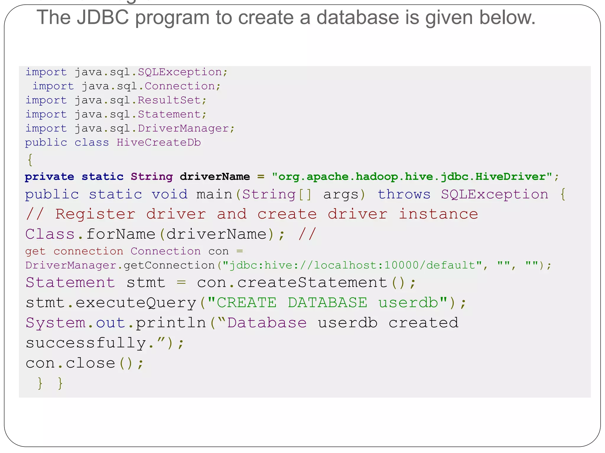 The JDBC program to create a database is given below.
import java.sql.SQLException;
import java.sql.Connection;
import java.sql.ResultSet;
import java.sql.Statement;
import java.sql.DriverManager;
public class HiveCreateDb
{
private static String driverName = "org.apache.hadoop.hive.jdbc.HiveDriver";
public static void main(String[] args) throws SQLException {
// Register driver and create driver instance
Class.forName(driverName); //
get connection Connection con =
DriverManager.getConnection("jdbc:hive://localhost:10000/default", "", "");
Statement stmt = con.createStatement();
stmt.executeQuery("CREATE DATABASE userdb");
System.out.println(“Database userdb created
successfully.”);
con.close();
} }
 