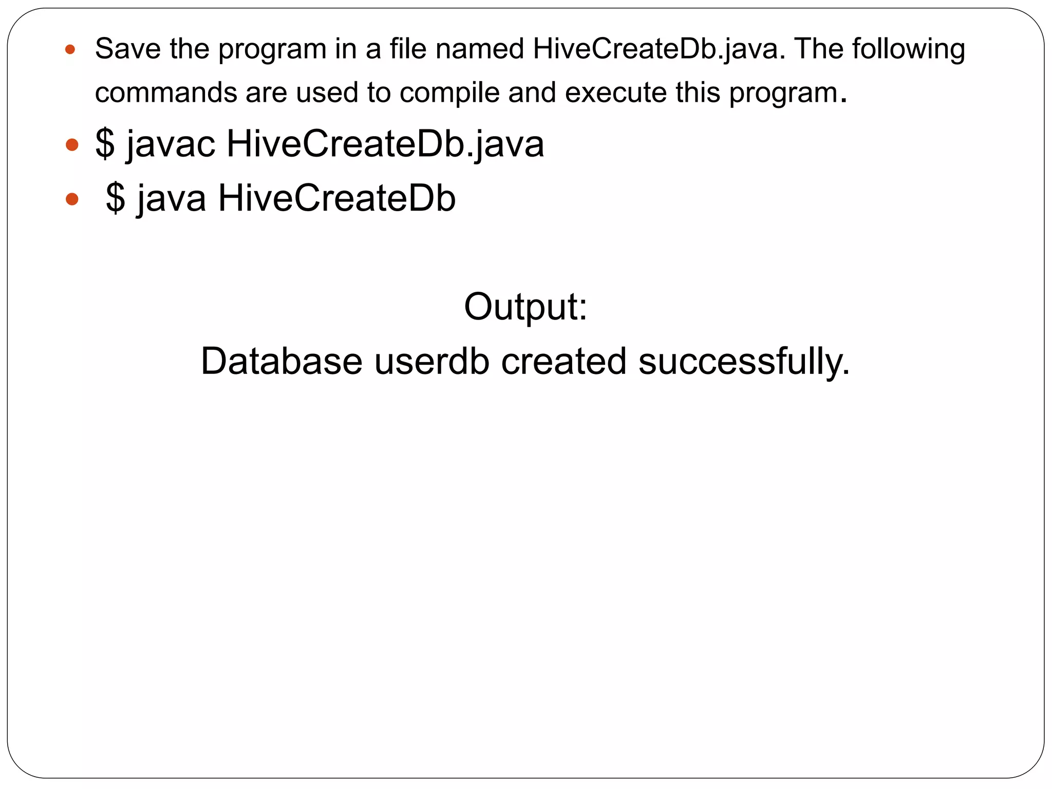  Save the program in a file named HiveCreateDb.java. The following
commands are used to compile and execute this program.
 $ javac HiveCreateDb.java
 $ java HiveCreateDb
Output:
Database userdb created successfully.
 