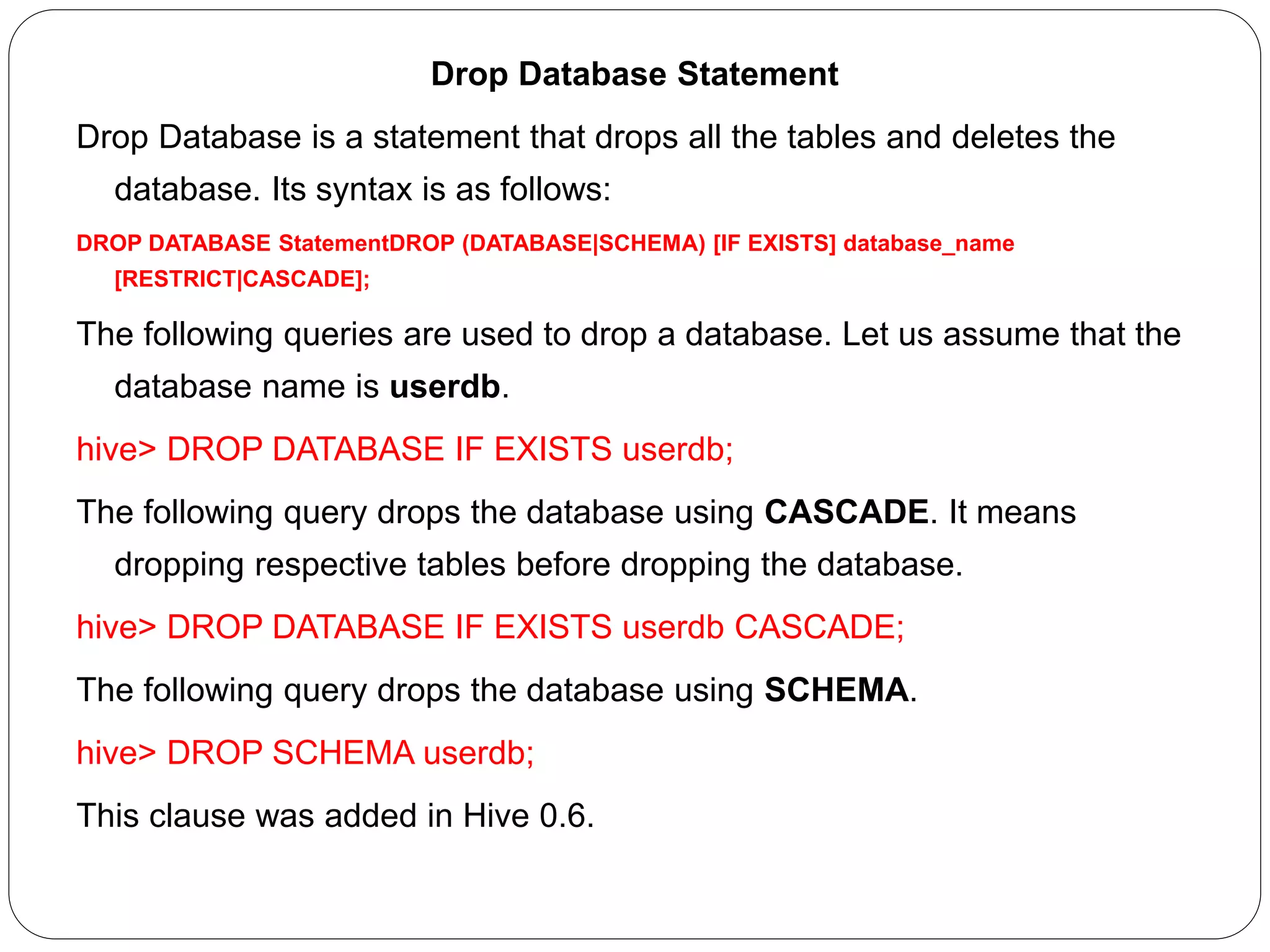 Drop Database Statement
Drop Database is a statement that drops all the tables and deletes the
database. Its syntax is as follows:
DROP DATABASE StatementDROP (DATABASE|SCHEMA) [IF EXISTS] database_name
[RESTRICT|CASCADE];
The following queries are used to drop a database. Let us assume that the
database name is userdb.
hive> DROP DATABASE IF EXISTS userdb;
The following query drops the database using CASCADE. It means
dropping respective tables before dropping the database.
hive> DROP DATABASE IF EXISTS userdb CASCADE;
The following query drops the database using SCHEMA.
hive> DROP SCHEMA userdb;
This clause was added in Hive 0.6.
 