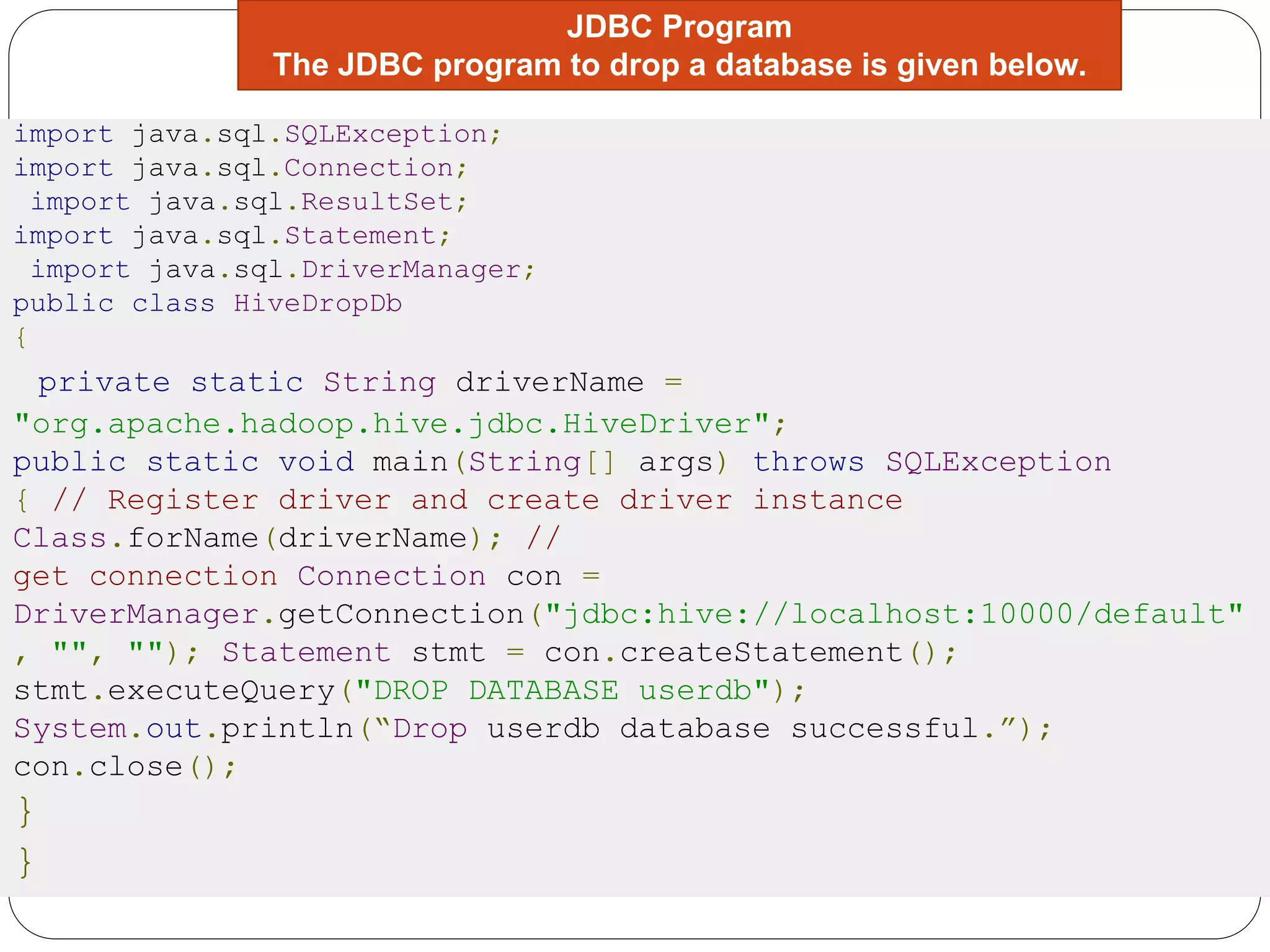 JDBC Program
The JDBC program to drop a database is given below.
import java.sql.SQLException;
import java.sql.Connection;
import java.sql.ResultSet;
import java.sql.Statement;
import java.sql.DriverManager;
public class HiveDropDb
{
private static String driverName =
"org.apache.hadoop.hive.jdbc.HiveDriver";
public static void main(String[] args) throws SQLException
{ // Register driver and create driver instance
Class.forName(driverName); //
get connection Connection con =
DriverManager.getConnection("jdbc:hive://localhost:10000/default"
, "", ""); Statement stmt = con.createStatement();
stmt.executeQuery("DROP DATABASE userdb");
System.out.println(“Drop userdb database successful.”);
con.close();
}
}
 