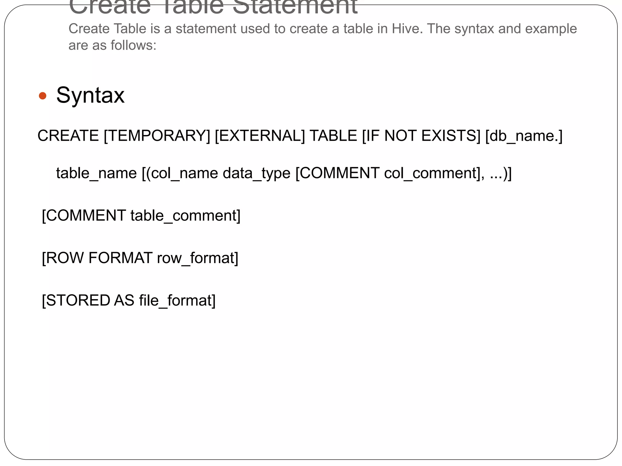 Create Table Statement
Create Table is a statement used to create a table in Hive. The syntax and example
are as follows:
 Syntax
CREATE [TEMPORARY] [EXTERNAL] TABLE [IF NOT EXISTS] [db_name.]
table_name [(col_name data_type [COMMENT col_comment], ...)]
[COMMENT table_comment]
[ROW FORMAT row_format]
[STORED AS file_format]
 