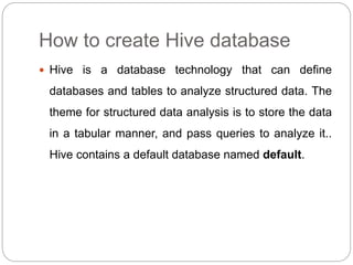 How to create Hive database
 Hive is a database technology that can define
databases and tables to analyze structured data. The
theme for structured data analysis is to store the data
in a tabular manner, and pass queries to analyze it..
Hive contains a default database named default.
 