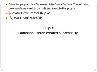  Save the program in a file named HiveCreateDb.java. The following
commands are used to compile and execute this program.
 $ javac HiveCreateDb.java
 $ java HiveCreateDb
Output:
Database userdb created successfully.
 