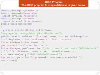 JDBC Program
The JDBC program to drop a database is given below.
import java.sql.SQLException;
import java.sql.Connection;
import java.sql.ResultSet;
import java.sql.Statement;
import java.sql.DriverManager;
public class HiveDropDb
{
private static String driverName =
"org.apache.hadoop.hive.jdbc.HiveDriver";
public static void main(String[] args) throws SQLException
{ // Register driver and create driver instance
Class.forName(driverName); //
get connection Connection con =
DriverManager.getConnection("jdbc:hive://localhost:10000/default"
, "", ""); Statement stmt = con.createStatement();
stmt.executeQuery("DROP DATABASE userdb");
System.out.println(“Drop userdb database successful.”);
con.close();
}
}
 