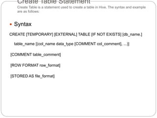 Create Table Statement
Create Table is a statement used to create a table in Hive. The syntax and example
are as follows:
 Syntax
CREATE [TEMPORARY] [EXTERNAL] TABLE [IF NOT EXISTS] [db_name.]
table_name [(col_name data_type [COMMENT col_comment], ...)]
[COMMENT table_comment]
[ROW FORMAT row_format]
[STORED AS file_format]
 