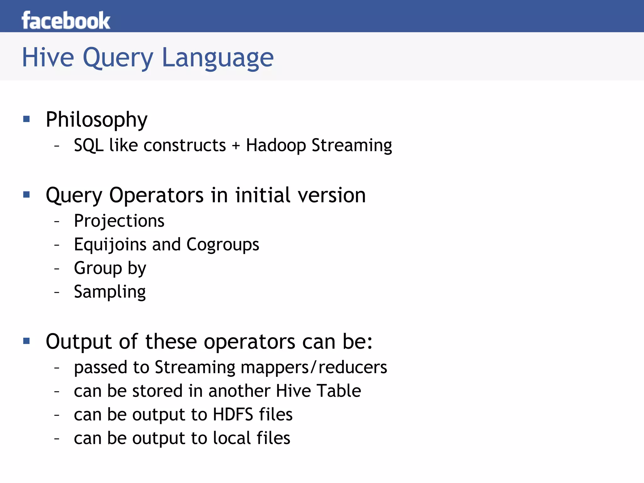 Hive Query Language
 Philosophy
– SQL like constructs + Hadoop Streaming
 Query Operators in initial version
– Projections
– Equijoins and Cogroups
– Group by
– Sampling
 Output of these operators can be:
– passed to Streaming mappers/reducers
– can be stored in another Hive Table
– can be output to HDFS files
– can be output to local files
 