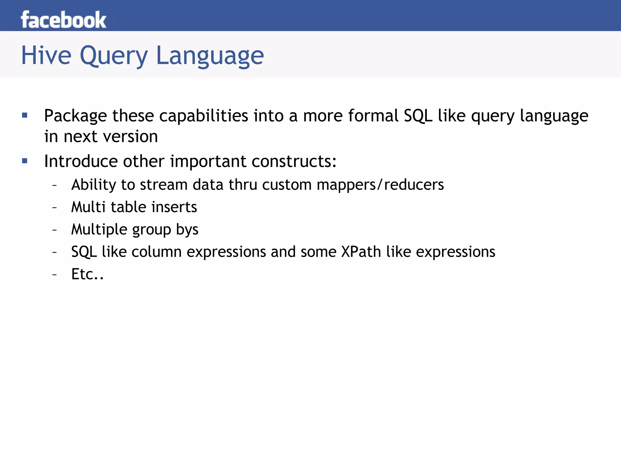 Hive Query Language
 Package these capabilities into a more formal SQL like query language
in next version
 Introduce other important constructs:
– Ability to stream data thru custom mappers/reducers
– Multi table inserts
– Multiple group bys
– SQL like column expressions and some XPath like expressions
– Etc..
 