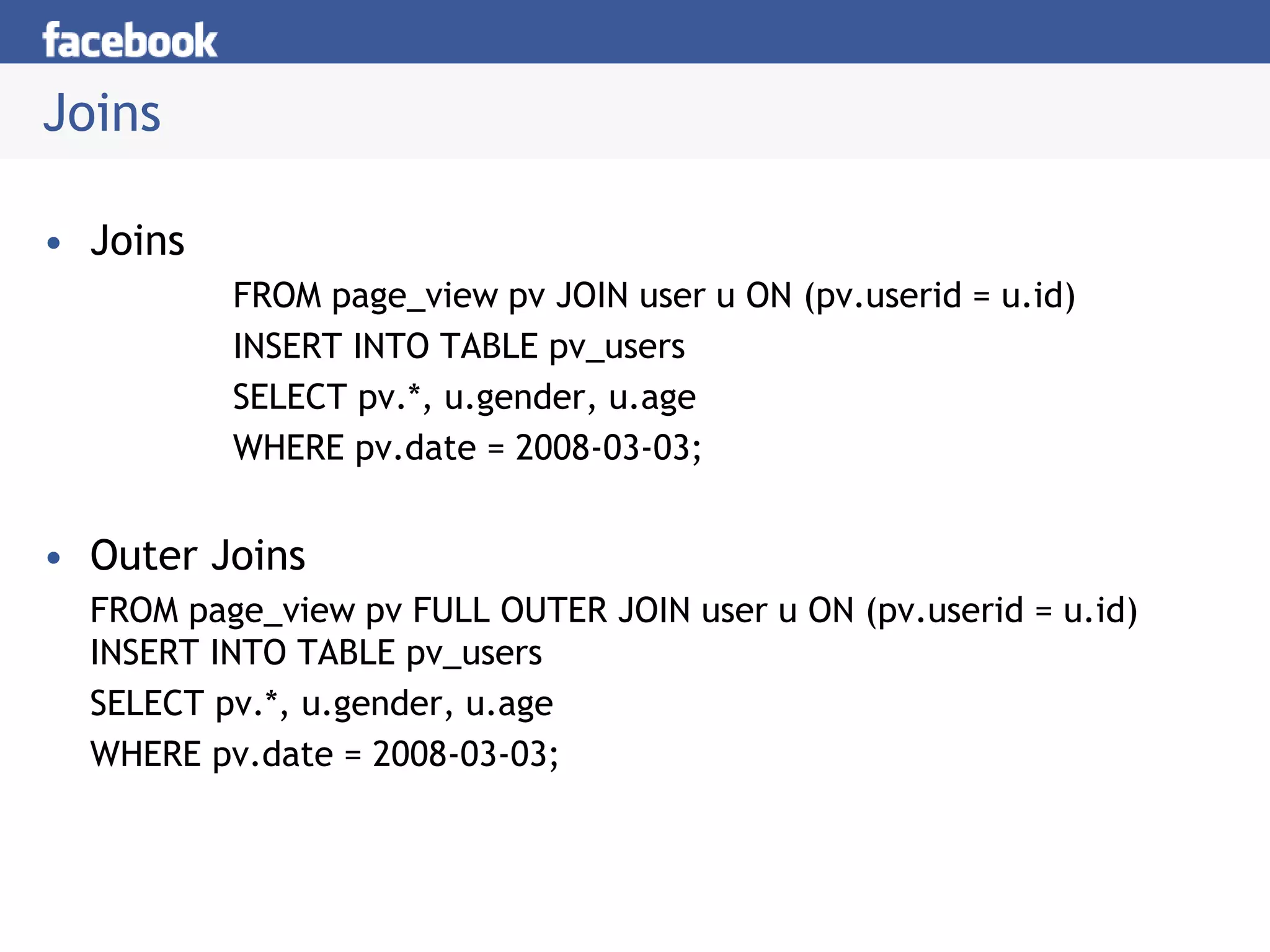 Joins
• Joins
FROM page_view pv JOIN user u ON (pv.userid = u.id)
INSERT INTO TABLE pv_users
SELECT pv.*, u.gender, u.age
WHERE pv.date = 2008-03-03;
• Outer Joins
FROM page_view pv FULL OUTER JOIN user u ON (pv.userid = u.id)
INSERT INTO TABLE pv_users
SELECT pv.*, u.gender, u.age
WHERE pv.date = 2008-03-03;
 