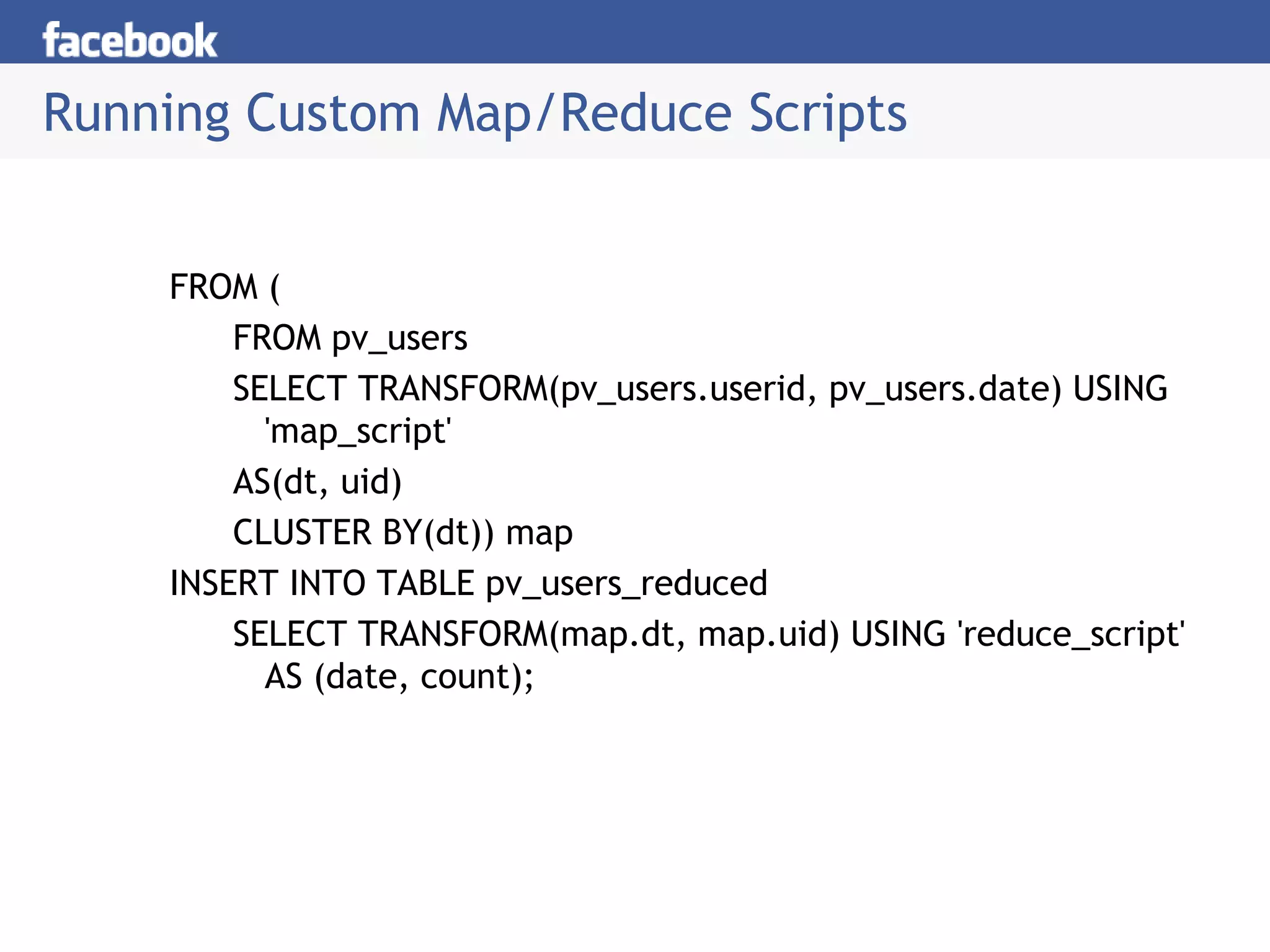 Running Custom Map/Reduce Scripts
FROM (
FROM pv_users
SELECT TRANSFORM(pv_users.userid, pv_users.date) USING
'map_script'
AS(dt, uid)
CLUSTER BY(dt)) map
INSERT INTO TABLE pv_users_reduced
SELECT TRANSFORM(map.dt, map.uid) USING 'reduce_script'
AS (date, count);
 