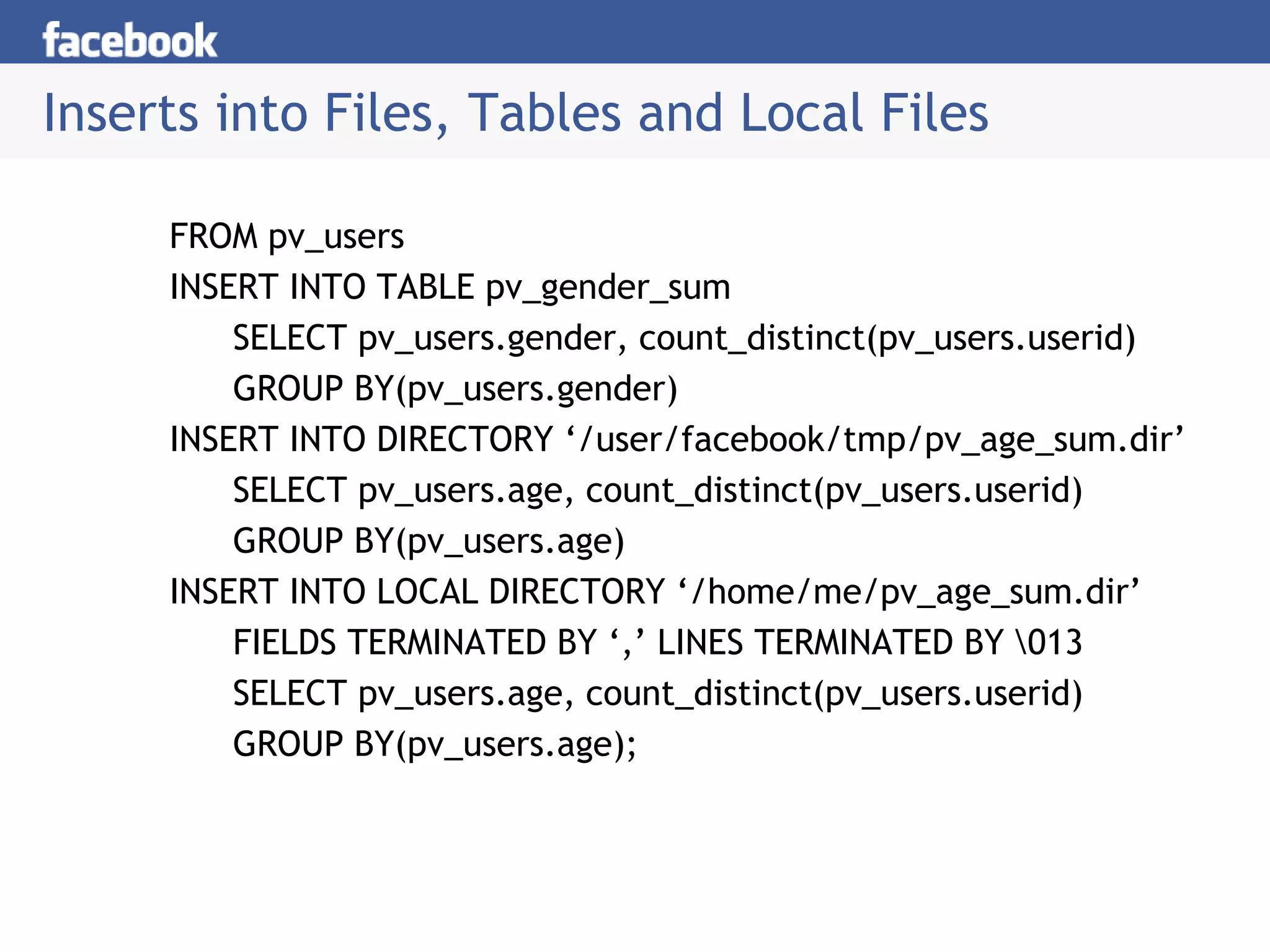 Inserts into Files, Tables and Local Files
FROM pv_users
INSERT INTO TABLE pv_gender_sum
SELECT pv_users.gender, count_distinct(pv_users.userid)
GROUP BY(pv_users.gender)
INSERT INTO DIRECTORY ‘/user/facebook/tmp/pv_age_sum.dir’
SELECT pv_users.age, count_distinct(pv_users.userid)
GROUP BY(pv_users.age)
INSERT INTO LOCAL DIRECTORY ‘/home/me/pv_age_sum.dir’
FIELDS TERMINATED BY ‘,’ LINES TERMINATED BY 013
SELECT pv_users.age, count_distinct(pv_users.userid)
GROUP BY(pv_users.age);
 