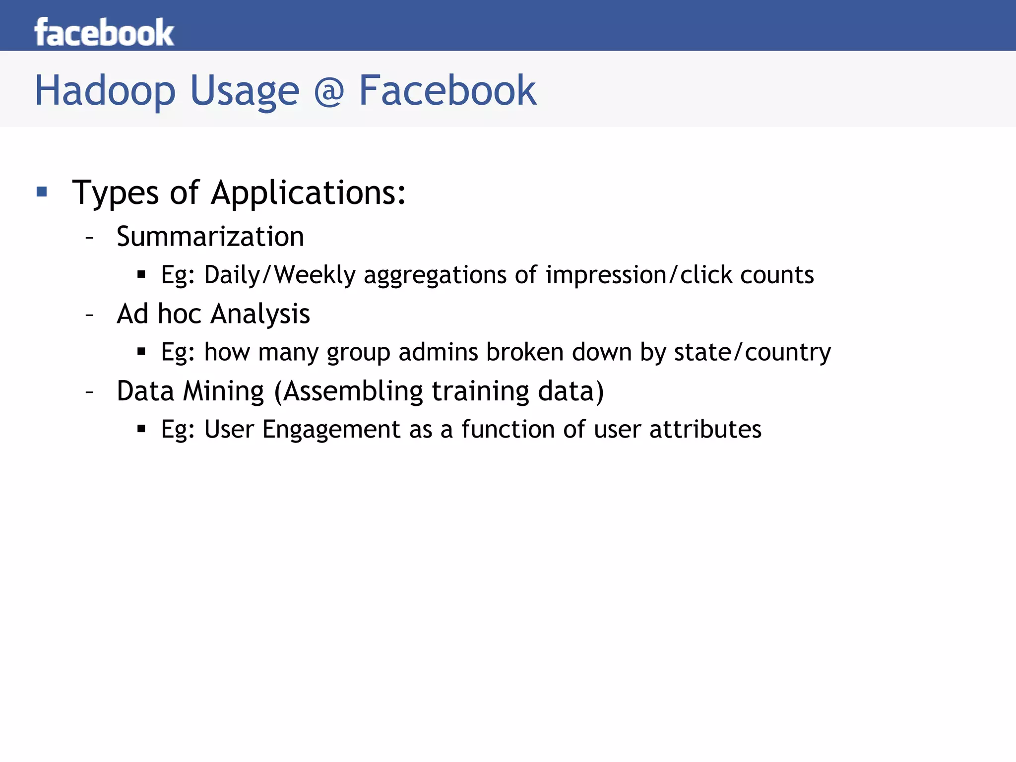 Hadoop Usage @ Facebook
 Types of Applications:
– Summarization
 Eg: Daily/Weekly aggregations of impression/click counts
– Ad hoc Analysis
 Eg: how many group admins broken down by state/country
– Data Mining (Assembling training data)
 Eg: User Engagement as a function of user attributes
 