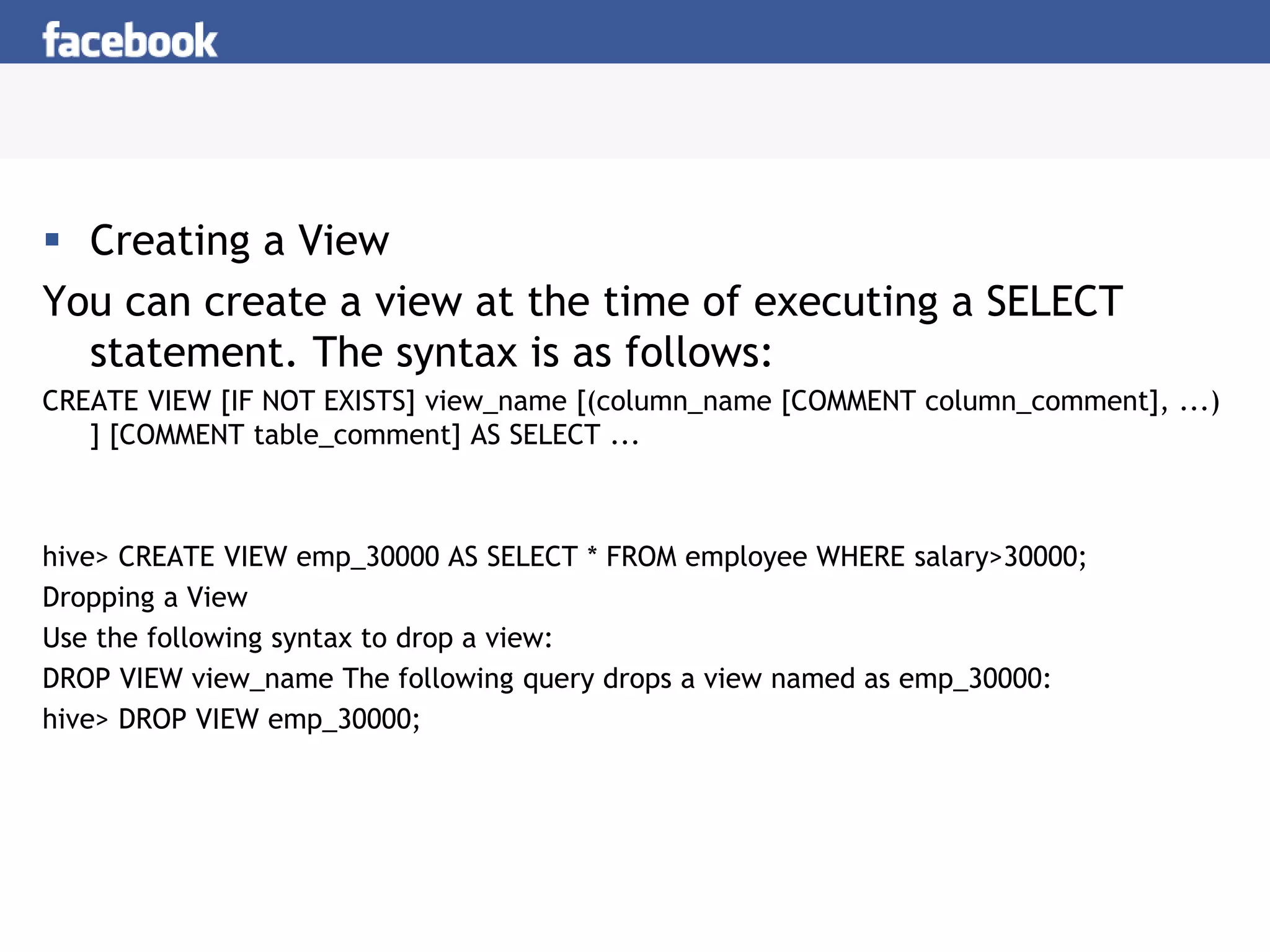 Creating a View
You can create a view at the time of executing a SELECT
statement. The syntax is as follows:
CREATE VIEW [IF NOT EXISTS] view_name [(column_name [COMMENT column_comment], ...)
] [COMMENT table_comment] AS SELECT ...
hive> CREATE VIEW emp_30000 AS SELECT * FROM employee WHERE salary>30000;
Dropping a View
Use the following syntax to drop a view:
DROP VIEW view_name The following query drops a view named as emp_30000:
hive> DROP VIEW emp_30000;
 