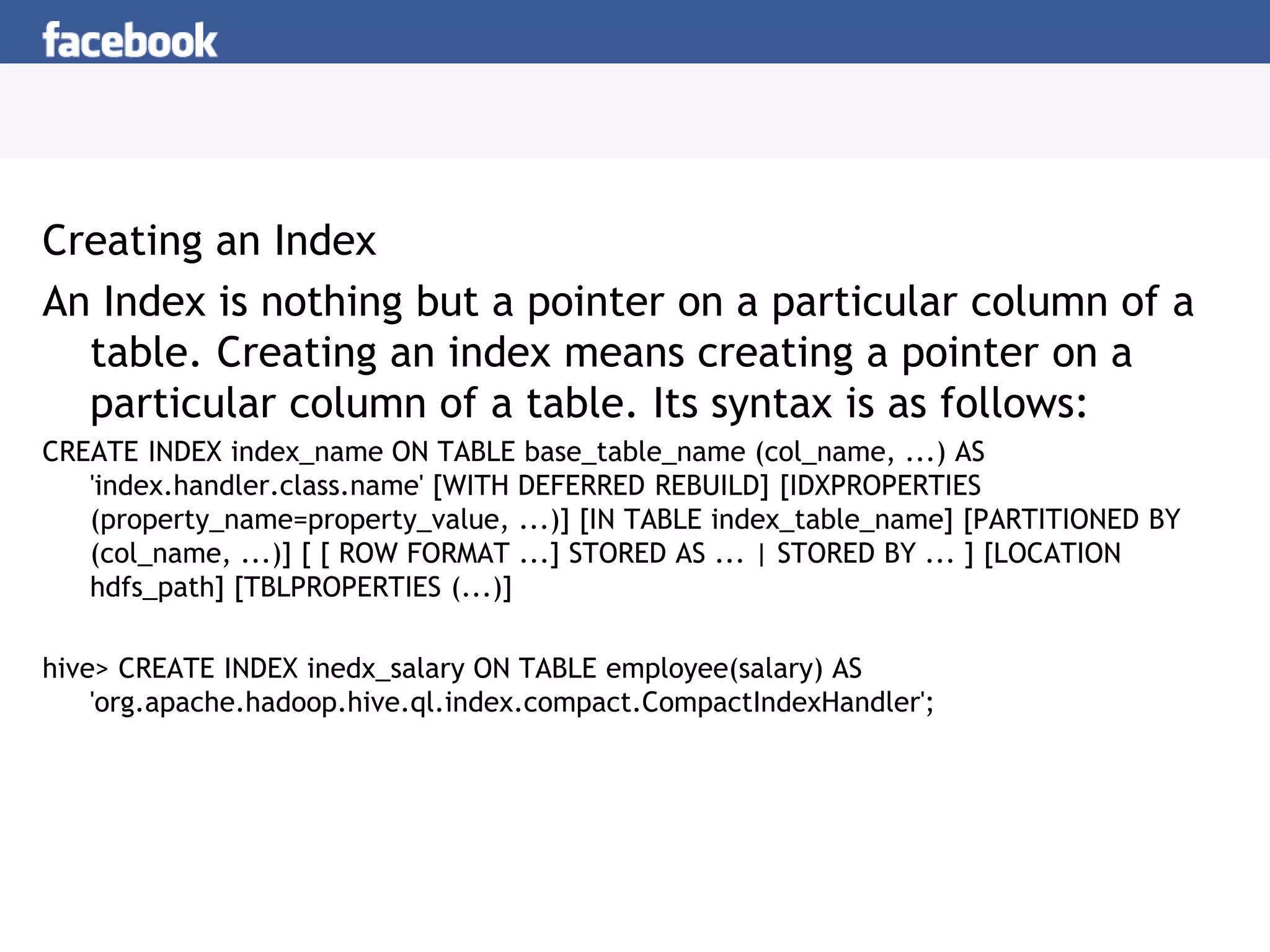 Creating an Index
An Index is nothing but a pointer on a particular column of a
table. Creating an index means creating a pointer on a
particular column of a table. Its syntax is as follows:
CREATE INDEX index_name ON TABLE base_table_name (col_name, ...) AS
'index.handler.class.name' [WITH DEFERRED REBUILD] [IDXPROPERTIES
(property_name=property_value, ...)] [IN TABLE index_table_name] [PARTITIONED BY
(col_name, ...)] [ [ ROW FORMAT ...] STORED AS ... | STORED BY ... ] [LOCATION
hdfs_path] [TBLPROPERTIES (...)]
hive> CREATE INDEX inedx_salary ON TABLE employee(salary) AS
'org.apache.hadoop.hive.ql.index.compact.CompactIndexHandler';
 