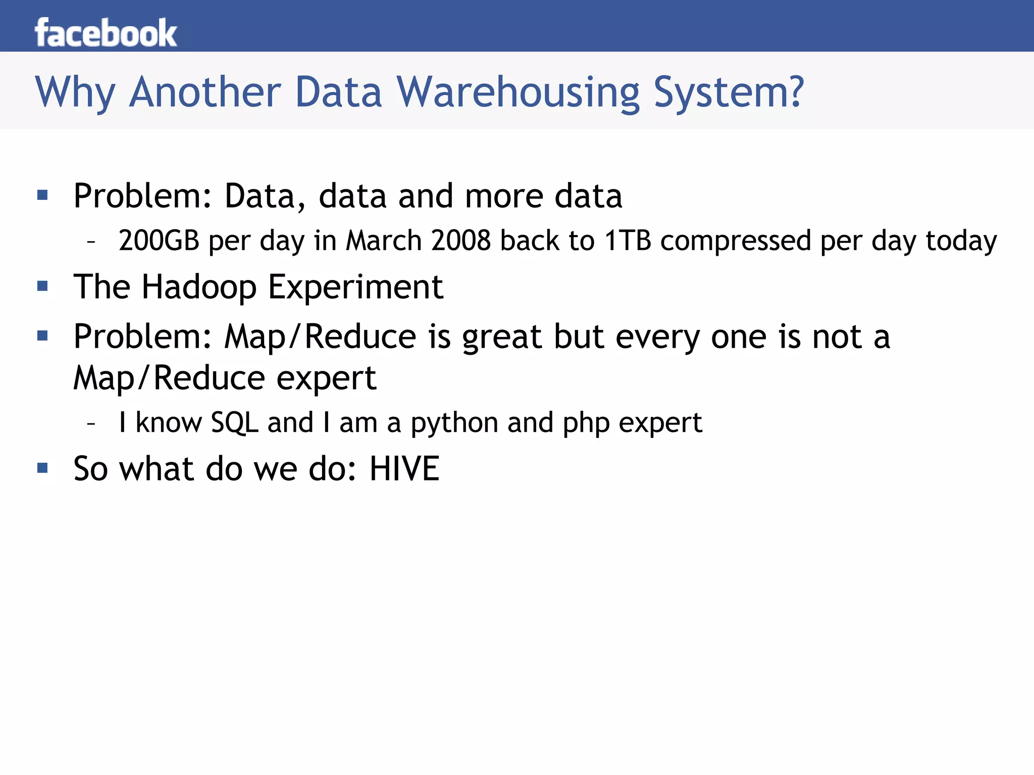 Why Another Data Warehousing System?
 Problem: Data, data and more data
– 200GB per day in March 2008 back to 1TB compressed per day today
 The Hadoop Experiment
 Problem: Map/Reduce is great but every one is not a
Map/Reduce expert
– I know SQL and I am a python and php expert
 So what do we do: HIVE
 