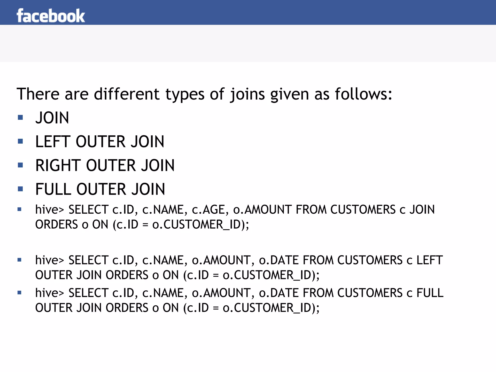 There are different types of joins given as follows:
 JOIN
 LEFT OUTER JOIN
 RIGHT OUTER JOIN
 FULL OUTER JOIN
 hive> SELECT c.ID, c.NAME, c.AGE, o.AMOUNT FROM CUSTOMERS c JOIN
ORDERS o ON (c.ID = o.CUSTOMER_ID);
 hive> SELECT c.ID, c.NAME, o.AMOUNT, o.DATE FROM CUSTOMERS c LEFT
OUTER JOIN ORDERS o ON (c.ID = o.CUSTOMER_ID);
 hive> SELECT c.ID, c.NAME, o.AMOUNT, o.DATE FROM CUSTOMERS c FULL
OUTER JOIN ORDERS o ON (c.ID = o.CUSTOMER_ID);
 