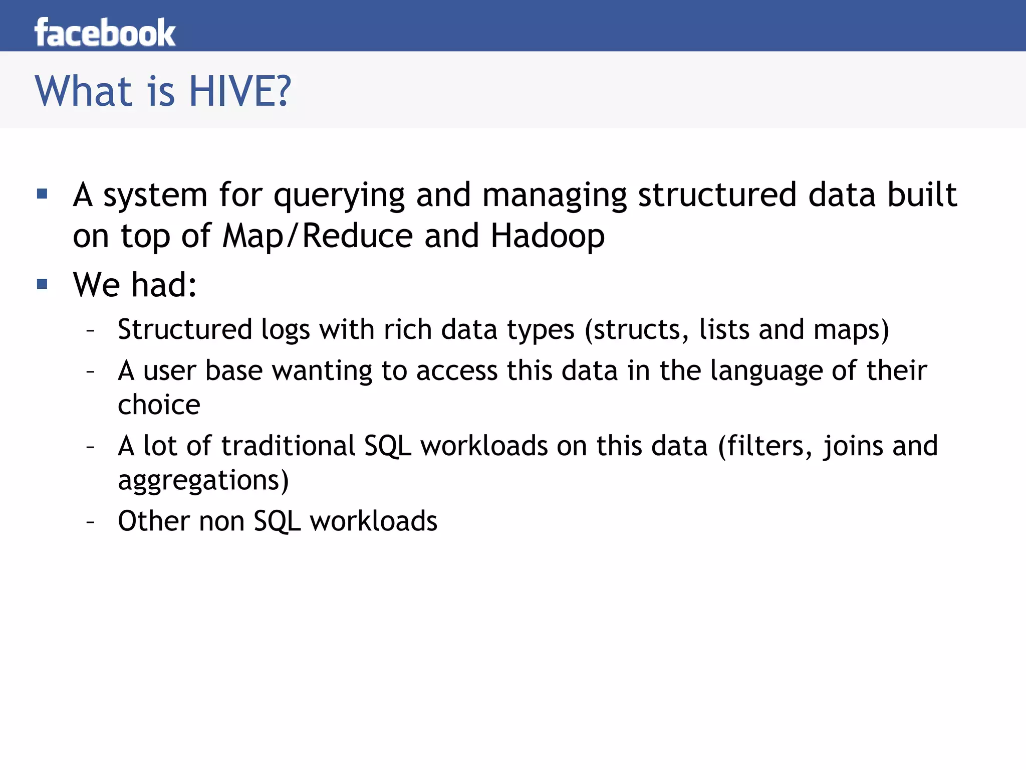 What is HIVE?
 A system for querying and managing structured data built
on top of Map/Reduce and Hadoop
 We had:
– Structured logs with rich data types (structs, lists and maps)
– A user base wanting to access this data in the language of their
choice
– A lot of traditional SQL workloads on this data (filters, joins and
aggregations)
– Other non SQL workloads
 