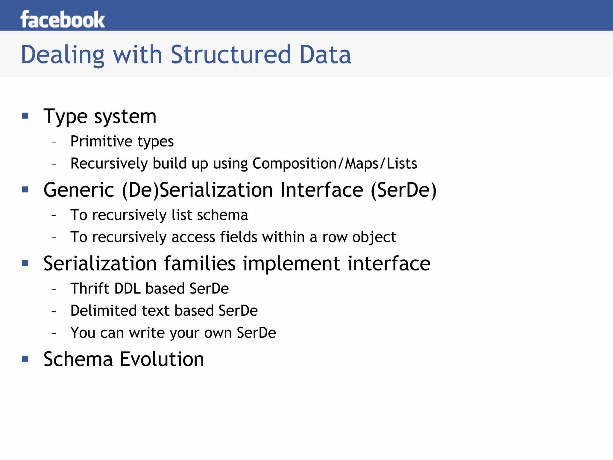 Dealing with Structured Data
 Type system
– Primitive types
– Recursively build up using Composition/Maps/Lists
 Generic (De)Serialization Interface (SerDe)
– To recursively list schema
– To recursively access fields within a row object
 Serialization families implement interface
– Thrift DDL based SerDe
– Delimited text based SerDe
– You can write your own SerDe
 Schema Evolution
 
