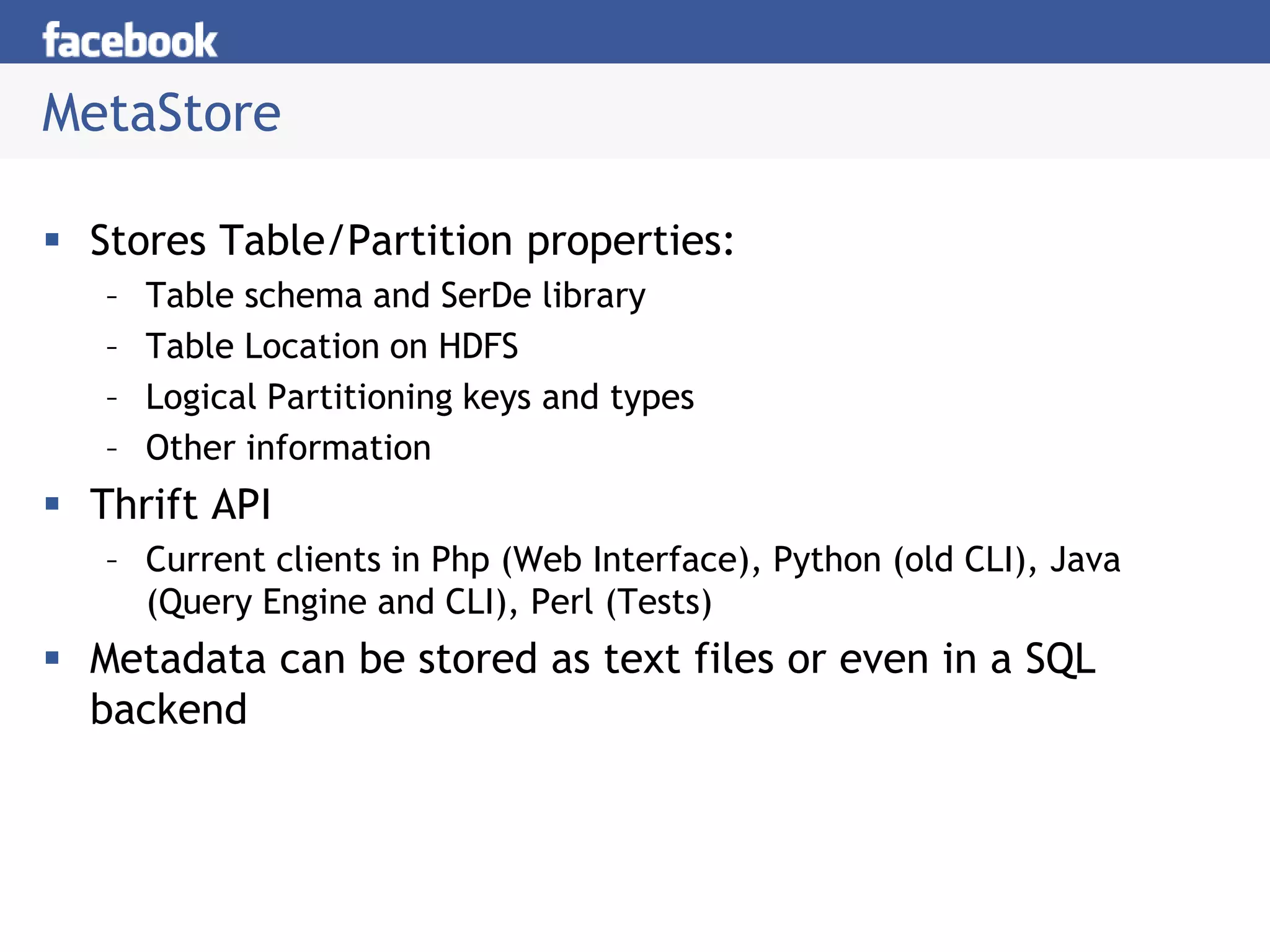 MetaStore
 Stores Table/Partition properties:
– Table schema and SerDe library
– Table Location on HDFS
– Logical Partitioning keys and types
– Other information
 Thrift API
– Current clients in Php (Web Interface), Python (old CLI), Java
(Query Engine and CLI), Perl (Tests)
 Metadata can be stored as text files or even in a SQL
backend
 