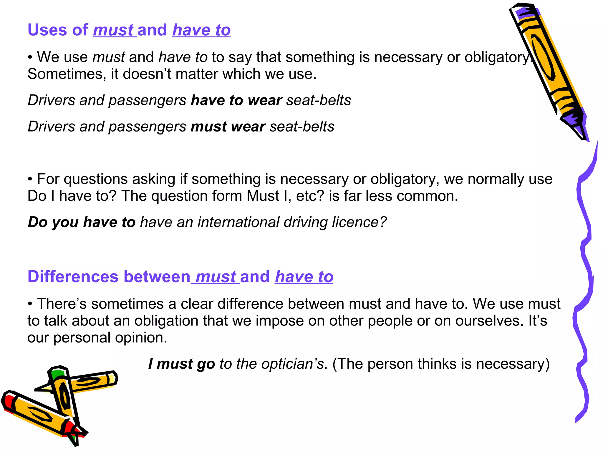 Uses of  must  and   have to We use  must  and  have to  to say that something is necessary or obligatory. Sometimes, it doesn’t matter which we use. Drivers and passengers  have to wear  seat-belts  Drivers and passengers  must wear  seat-belts For questions asking if something is necessary or obligatory, we normally use Do I have to? The question form Must I, etc? is far less common. Do you have to  have an international driving licence? Differences between   must  and  have to There’s sometimes a clear difference between must and have to. We use must to talk about an obligation that we impose on other people or on ourselves. It’s our personal opinion. I must go  to the optician’s . (The person thinks is necessary) 
