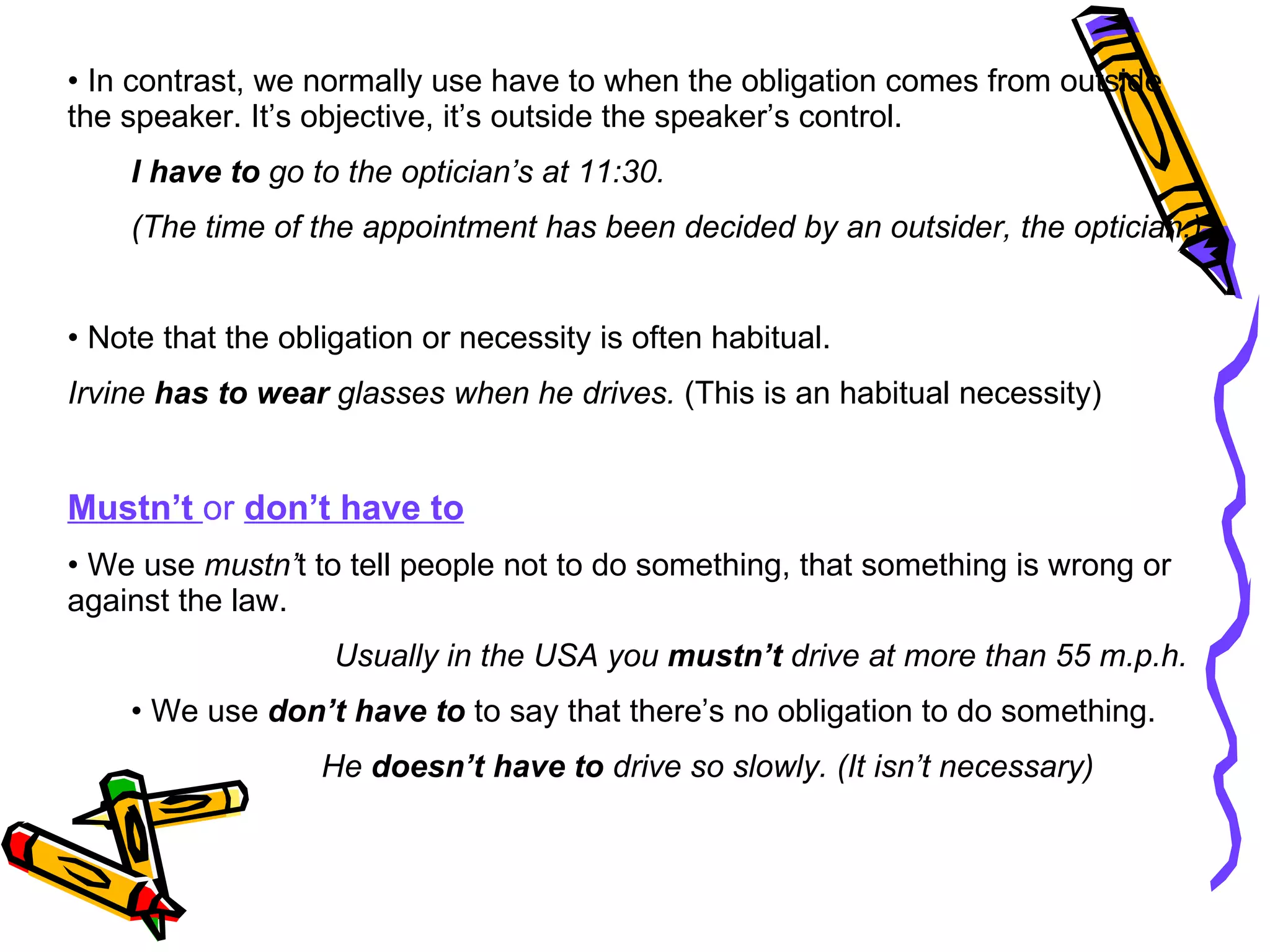 In contrast, we normally use have to when the obligation comes from outside the speaker. It’s objective, it’s outside the speaker’s control. I have to  go to the optician’s at 11:30. (The time of the appointment has been decided by an outsider, the optician.) Note that the obligation or necessity is often habitual. Irvine  has to wear  glasses when he drives.  (This is an habitual necessity) Mustn’t  or  don’t have to We use  mustn’ t to tell people not to do something, that something is wrong or against the law. Usually in the USA you  mustn’t  drive at more than 55 m.p.h. We use  don’t have to  to say that there’s no obligation to do something. He  doesn’t have to  drive so slowly. (It isn’t necessary) 