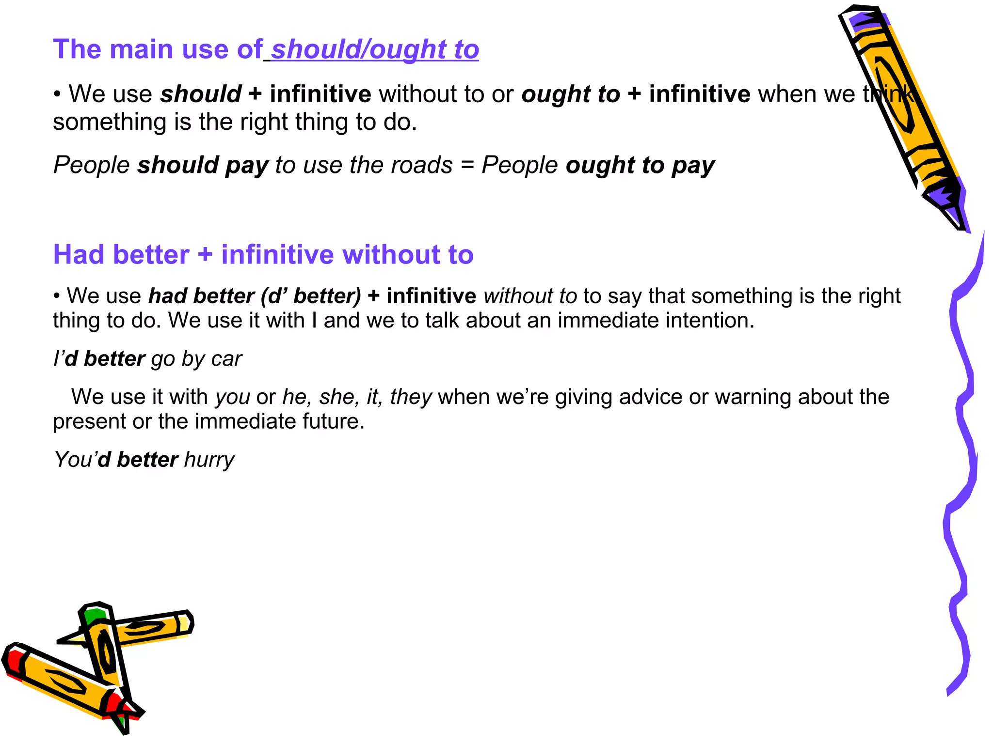 The main use of   should/ought to We use  should  + infinitive  without to or  ought to  + infinitive  when we think something is the right thing to do. People  should pay  to use the roads = People  ought to pay Had better + infinitive without to We use  had better (d’ better)  + infinitive   without to  to say that something is the right thing to do. We use it with I and we to talk about an immediate intention. I’ d   better  go by car We use it with  you  or  he, she, it, they  when we’re giving advice or warning about the present or the immediate future. You’ d better  hurry 