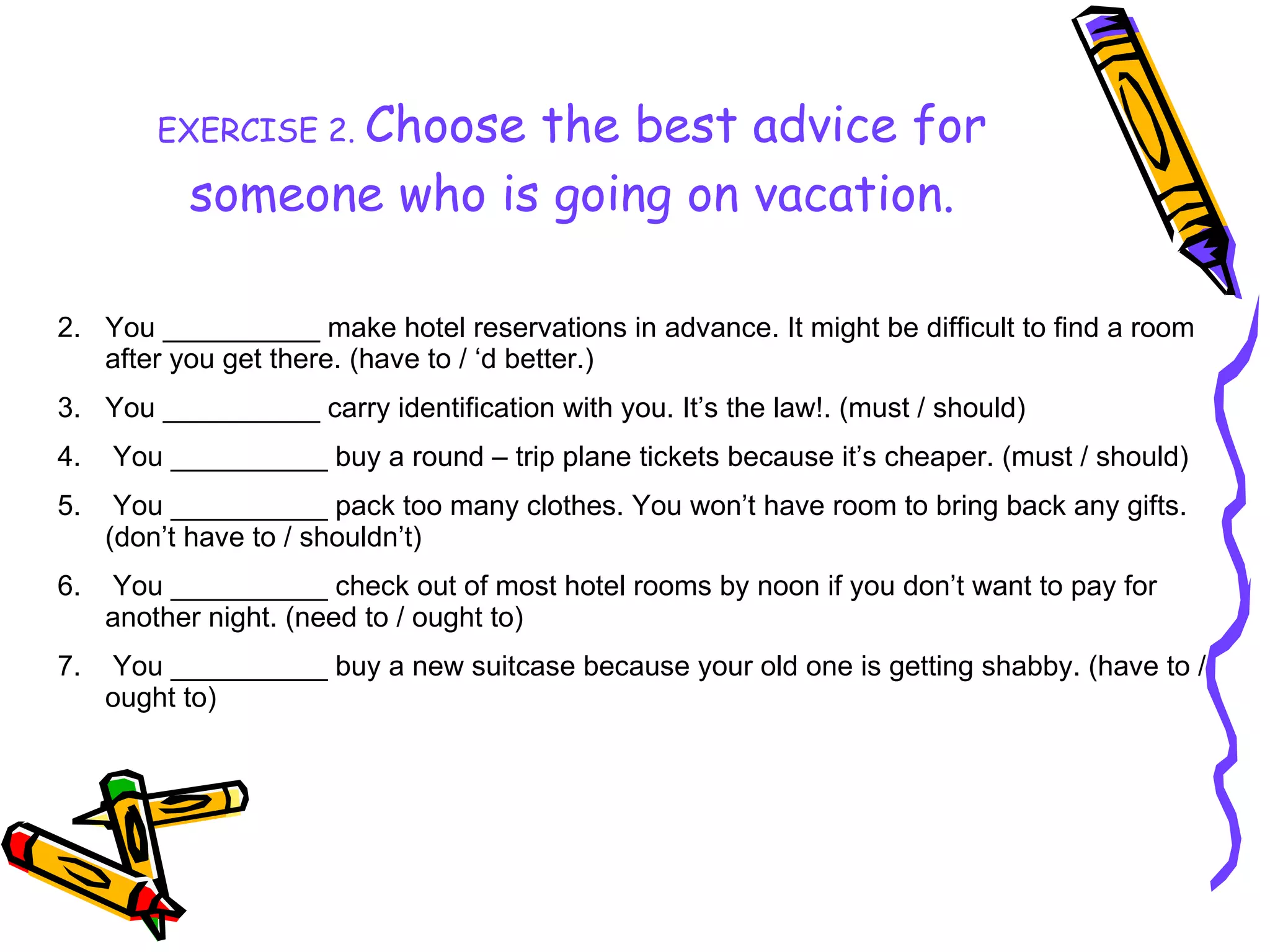 EXERCISE 2.   Choose the best advice for someone who is going on vacation. You __________ make hotel reservations in advance. It might be difficult to find a room after you get there. (have to / ‘d better.) You __________ carry identification with you. It’s the law!. (must / should) You __________ buy a round – trip plane tickets because it’s cheaper. (must / should) You __________ pack too many clothes. You won’t have room to bring back any gifts. (don’t have to / shouldn’t) You __________ check out of most hotel rooms by noon if you don’t want to pay for another night. (need to / ought to) You __________ buy a new suitcase because your old one is getting shabby. (have to / ought to) 