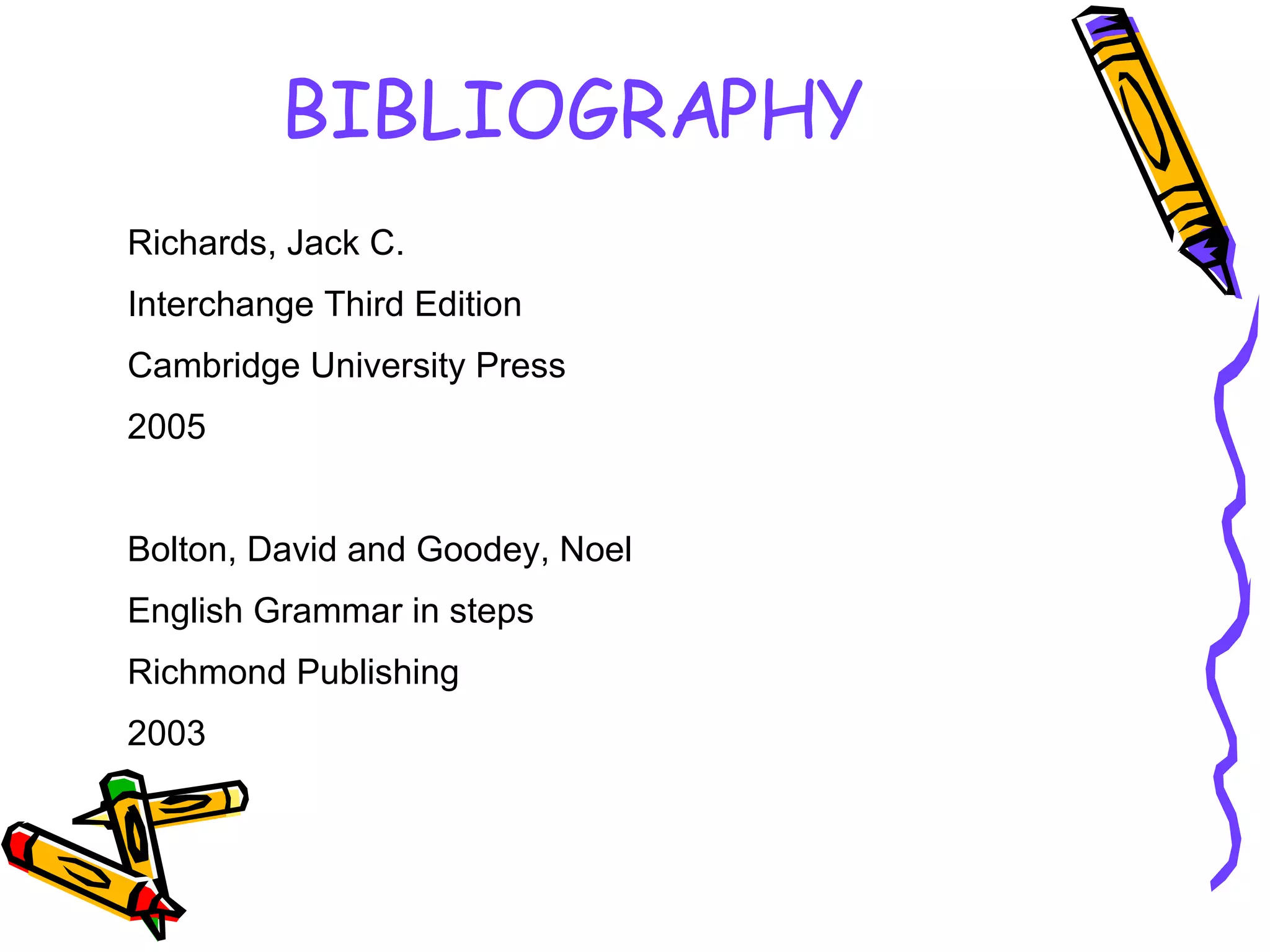 BIBLIOGRAPHY Richards, Jack C. Interchange Third Edition Cambridge University Press 2005 Bolton, David and Goodey, Noel English Grammar in steps Richmond Publishing 2003 